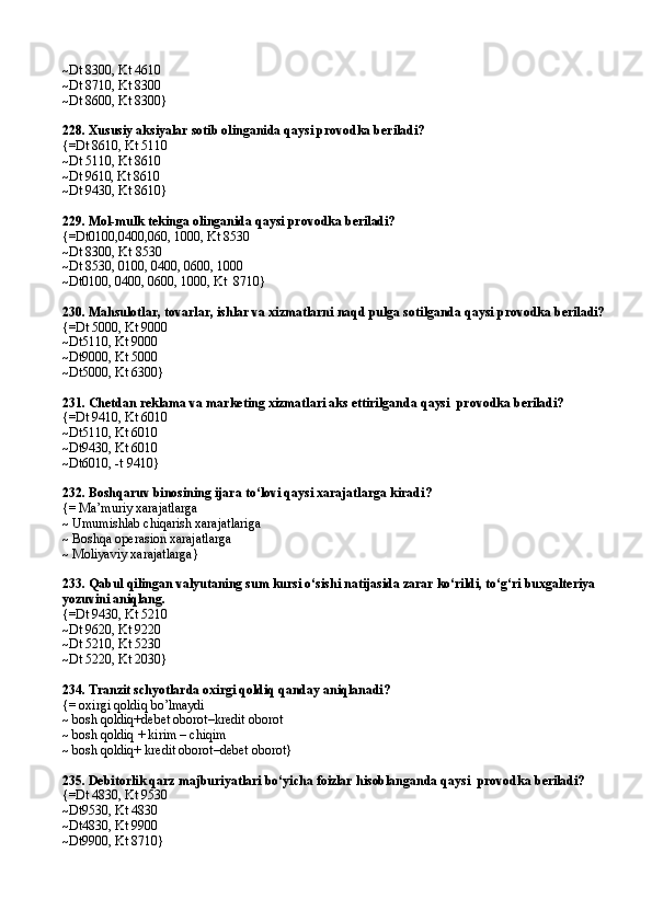 ~Dt 8300, Kt 4610
~Dt 8710, Kt 8300
~Dt 8600, Kt 8300}
228.  Xususiy aksiyalar sotib olinganida qaysi provodka beriladi?
{=Dt 8610,   Kt 5110
~Dt 5110, Kt 8610
~Dt  9610,  Kt 8610
~Dt 9430, Kt 8610}
229.  Mol-mulk tekinga olinganida qaysi provodka  beriladi?
{=Dt0100,0400,060, 1000, Kt 8530
~Dt 8300,  Kt 8530
~Dt 8530, 0100, 0400, 0600, 1000
~Dt0100, 0400, 0600, 1000, Kt  8710}
230.  Mahsulotlar, tovarlar, ishlar va xizmatlarni naqd pulga soti lganda  qaysi provodka  beriladi?
{=Dt 5000, Kt 9000
~Dt5110, Kt 9000
~Dt9000, Kt 5000
~Dt5000, Kt 6300}
231.  Chetdan reklama va marketing xizmatlari aks ettirilgan da  qaysi    provodka  beriladi?
{=Dt 9410, Kt 6010
~Dt5110, Kt 6010
~Dt9430, Kt 6010
~Dt6010, -t 9410}
232.  Boshqaruv binosining ijara to‘lovi qaysi xarajatlarga kiradi ?
{= Ma’muriy xarajatlarga
~ Umumishlab chiqarish xarajatlariga
~ Boshqa operasion xarajatlarga
~ Moliyaviy xarajatlarga}
233.  Qabul qilingan valyutaning sum kursi o‘sishi natijasida zarar ko‘rildi, to‘g‘ri buxgalteriya 
yozuvini aniqlang .
{=Dt 9430, Kt 5210
~Dt 9620, Kt 9220
~Dt 5210, Kt 5230
~Dt 5220, Kt 2030}
234.  Tranzit schyotlarda oxirgi qoldiq qanday aniqlanadi ?
{= oxirgi qoldiq bo’lmaydi
~ bosh qoldiq+debet oborot–kredit oborot
~ bosh qoldiq + kirim – chiqim
~ bosh qoldiq+ kredit oborot–debet oborot}
235.  Debitorlik qarz majburiyatlari bo‘yicha foizlar hisoblanganda qaysi    provodka  beriladi?
{=Dt 4830, Kt 9530
~Dt9530, Kt 4830
~Dt4830, K t  9900
~Dt9900,   Kt 8710} 