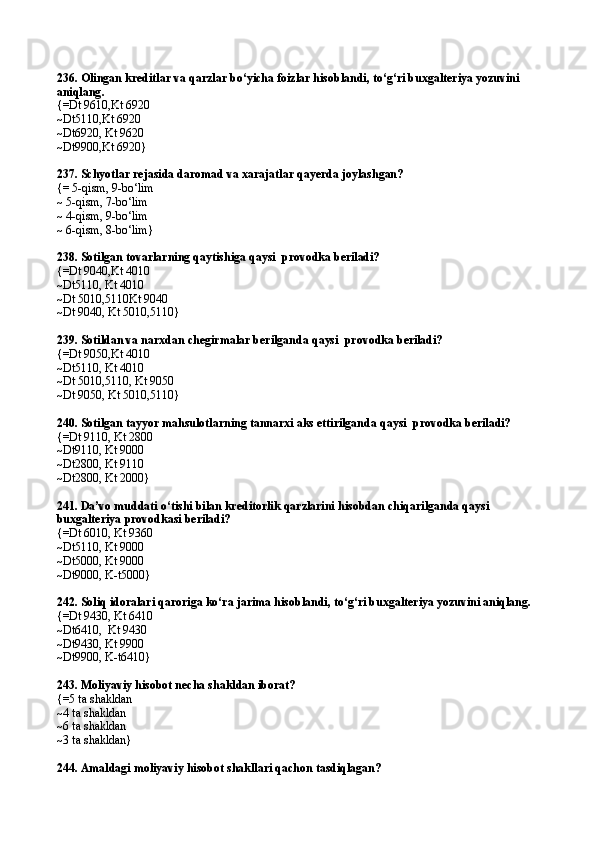 236.  Olingan kreditlar va qarzlar bo‘yicha foizlar hisoblandi ,  to‘g‘ri buxgalteriya yozuvini 
aniqlang .
{=Dt 9610,Kt 6920
~Dt5110,Kt 6920
~Dt6920, Kt 9620
~Dt9900,Kt 6920}
237.  Schyotlar rejasida daromad va xarajatlar qayerda joylashgan?
{= 5-qism, 9-bo‘lim
~ 5-qism, 7-bo‘lim
~ 4-qism, 9-bo‘lim
~ 6-qism,  8 -bo‘lim}
238.  Sotilgan tovarlarning qaytishi ga  qaysi    provodka  beriladi?
{=Dt 9040,Kt 4010
~Dt5110, Kt 4010
~Dt 5010,5110Kt 9040
~Dt 9040, Kt 5010,5110}
239.  Soti l dan va narxdan chegirmalar beri lganda  qaysi    provodka  beriladi?
{=Dt 9050,Kt 4010
~Dt5110, Kt 4010
~Dt 5010,5110, Kt 9050
~Dt 9050, Kt 5010,5110}
240.   Sotilgan tayyor mahsulotlarning tannarxi aks ettirilganda   qaysi    provodka  beriladi?
{=Dt 9110,   Kt 2800
~Dt9110, Kt 9000
~Dt2800, Kt 9110
~Dt2800,   Kt 2000}
241.  Da’vo muddati o‘tishi bilan kreditorlik qarzlarini hisobdan chiqari lganda  qaysi    
buxgalteriya  provodka si   beriladi?
{=Dt 6010, Kt 9360
~Dt5110, Kt 9000
~Dt5000, Kt 9000
~Dt9000, K-t5000}
242.  Soliq idoralari qaroriga ko‘ra jarima hisoblandi ,  to‘g‘ri buxgalteriya yozuvini aniqlang .
{=Dt 9430, Kt 6410
~Dt6410 ,   Kt 9430
~Dt9430,   K t  9900
~Dt9900, K-t6410}
243.  Moliyaviy hisobot necha shakldan iborat?
{=5 ta shakldan
~4 ta shakldan
~6 ta shakldan
~3 ta shakldan}
244.  Amaldagi moliyaviy hisobot shakllari qachon tasdiqlagan? 