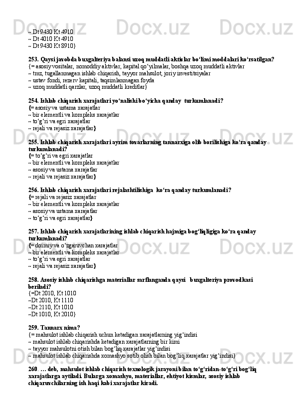 ~  Dt 9430 Kt 4910
~  Dt 4010 Kt 4910
~ Dt 9430 Kt 8910}
253. Qaysi javobda buxgalteriya balansi uzoq muddatli aktivlar bo‘limi moddalari ko‘rsatilgan?
{= asosiy vositalar, nomoddiy aktivlar, kapital qo‘yilmalar, boshqa uzoq muddatli aktivlar
~  tmz, tugallanmagan ishlab chiqarish, tayyor mahsulot, joriy investitsiyalar
~ ustav fondi, rezerv kapitali, taqsimlanmagan foyda
~ uzoq muddatli  q arzlar, uzoq muddatli kreditlar}
254.  Ishlab chiqarish xarajatlari yo‘nalishi bo‘yicha qanday  turkumlanadi ?
{=  asosiy va ustama xarajatlar
~  bir elementli va kompleks xarajatlar
~  to‘g‘ri va egri xarajatlar
~  rejali va rejasiz xarajatlar }
255.  Ishlab chiqarish xarajatlari ayrim tovarlarning tannarxiga olib borilishiga ko‘ra qanday 
turkumlanadi ?
{=  to‘g‘ri va egri xarajatlar
~  bir elementli va kompleks xarajatlar
~  asosiy va ustama xarajatlar 
~  rejali va rejasiz xarajatlar }
256.  Ishlab chiqarish xarajatlari reja lashtilishiga   ko‘ra qanday turkumlanadi ?
{=  rejali va rejasiz xarajatlar
~  bir elementli va kompleks xarajatlar
~  asosiy va ustama xarajatlar
~  to‘g‘ri va egri xarajatlar }
257.  Ishlab chiqarish xarajatlarining ishlab chiqarish hajmiga bog‘liqligiga ko‘ra qanday  
turkumlanadi?
{=  doimiy va o‘zgaruvchan xarajatlar
~  bir elementli va kompleks xarajatlar
~  to‘g‘ri va egri xarajatlar
~  rejali va rejasiz xarajatlar }
258.  Asosiy ishlab chiqarishga materiallar sarflan ganda  qaysi    buxgalteriya  provodka si  
beriladi?
{= Dt 2010 ,  Kt 1010
~ Dt 2010 ,  Kt 1110
~ Dt 2110 ,  Kt 1010
~ Dt 1010 ,  Kt 2010 }
259.  Tannarx nima?
{= mahsulot ishlab chiqarish uchun ketadigan xarajatlarning yig‘indisi
~ mahsulot ishlab chiqarishda ketadigan xarajatlarning bir kimi
~ tayyor mahsulotni otish bilan bog‘liq xarajatlar yig‘indisi
~ mahsulot ishlab chiqarishda xomashyo sotib olish bilan bog‘liq xarajatlar yig‘indisi}
260 .  …  deb,  mahsulot ishlab chiqarish texnologik jarayoni bilan to‘g‘ridan-to‘g‘ri bog‘liq 
xarajatlarga aytiladi. Bularga xomashyo, materiallar, ehtiyot kismlar, asosiy ishlab 
chiqaruvchilarning ish haqi kabi xarajatlar kiradi. 