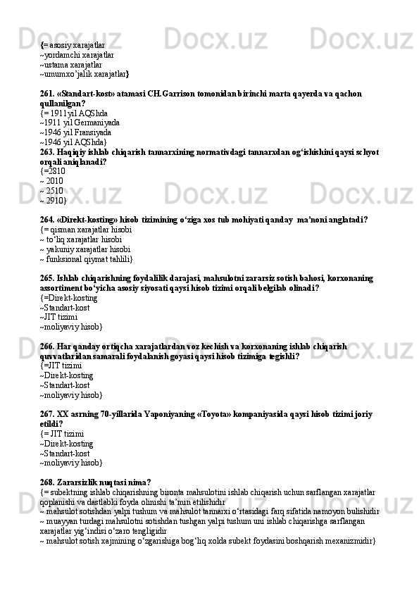 {=  asosiy xarajatlar
~ yordamchi xarajatlar
~ ustama xarajatlar
~ umum xo’jalik  xarajatlar }
261.  «Standart-kost» atamasi CH.Garrison tomonidan birinchi marta qayerda va qachon 
qullanilgan?
{= 1911yil AQShda
~1911 yil Germaniyada
~1946 yil Fransiyada
~1946 yil AQShda}
263.  Haqiqiy ishlab chiqarish tannarxining normativdagi tannarxdan og‘ishishini qaysi schyot 
orqali aniqlanadi?
{= 2810
~  2010
~  2510
~  2910 }
264.  «Direkt-kosting» hisob tizimining o‘ziga xos tub mohiyati qanday  ma’noni anglatadi ?
{= qisman xarajatlar hisobi
~ to‘liq xarajatlar hisobi
~ yakuniy xarajatlar hisobi
~ funksional qiymat tahlili}
265.  Ishlab chiqarishning foydalilik darajasi, mahsulotni zararsiz sotish bahosi, korxonaning 
assortiment bo‘yicha asosiy siyosati qaysi hisob tizimi orqali belgilab olinadi ?
{= Direkt-kosting
~ Standart-kost
~ JIT tizimi
~ moliyaviy hisob }
266.  Har qanday ortiqcha xarajatlardan voz kechish va korxonaning ishlab chiqarish 
quvvatlaridan samarali foydalanish goyasi qaysi hisob tizimiga tegishli ?
{= JIT tizimi
~ Direkt-kosting
~ Standart-kost
~moliyaviy hisob}
267. XX asrning 70-yillarida Yaponiyaning «Toyota» kompaniyasida qaysi hisob tizimi joriy 
etildi?
{=  JIT tizimi
~ Direkt-kosting
~ Standart-kost
~ moliyaviy hisob }
268.  Zararsizlik nuqtasi nima?
{= subektning ishlab chiqarishning bironta mahsulotini ishlab chiqarish uchun sarflangan xarajatlar 
qoplanishi va dastlabki foyda olinishi ta’min etilishidir
~ mahsulot sotishdan yalpi tushum va mahsulot tannarxi o‘rtasidagi farq sifatida namoyon bulishidir
~ muayyan turdagi mahsulotni sotishdan tushgan yalpi tushum uni ishlab chiqarishga sarflangan 
xarajatlar yig‘indisi o‘zaro tengligidir
~ mahsulot sotish xajmining o‘zgarishiga bog‘liq xolda subekt foydasini boshqarish mexanizmidir} 