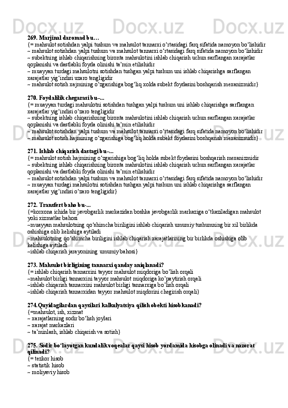 269.  Marjinal daromad bu …
{= mahsulot sotishdan yalpi tushum va mahsulot tannarxi o‘rtasidagi farq sifatida namoyon bo‘lishidir
~ mahsulot sotishdan yalpi tushum va mahsulot tannarxi o‘rtasidagi farq sifatida namoyon bo‘lishidir
~ subektning ishlab chiqarishning bironta mahsulotini ishlab chiqarish uchun sarflangan xarajatlar 
qoplanishi va dastlabki foyda olinishi ta’min etilishidir
~ muayyan turdagi mahsulotni sotishdan tushgan yalpi tushum uni ishlab chiqarishga sarflangan 
xarajatlar yig‘indisi uzaro tengligidir
~ mahsulot sotish xajmining o‘zgarishiga bog‘liq xolda subekt foydasini boshqarish mexanizmidir}
270.  Foydalilik chegarasi bu–...
{= muayyan turdagi mahsulotni sotishdan tushgan yalpi tushum uni ishlab chiqarishga sarflangan 
xarajatlar yig‘indisi o‘zaro tengligidir
~ subektning ishlab chiqarishning bironta mahsulotini ishlab chiqarish uchun sarflangan xarajatlar 
qoplanishi va dastlabki foyda olinishi ta’min etilishidir
~ mahsulot sotishdan yalpi tushum va mahsulot tannarxi o‘rtasidagi farq sifatida namoyon bo‘lishidir
~ mahsulot sotish hajmining o‘zgarishiga bog‘liq holda subekt foydasini boshqarish mexanizmidir}
271.  Ishlab chiqarish dastagi bu–...
{= mahsulot sotish  h ajmining o‘zgarishiga bog‘liq  h olda subekt foydasini boshqarish mexanizmidir
~ subektning ishlab chiqarishning bironta mahsulotini ishlab chiqarish uchun sarflangan xarajatlar 
qoplanishi va dastlabki foyda olinishi ta’min etilishidir 
~ mahsulot sotishdan yalpi tushum va mahsulot tannarxi o‘rtasidagi farq sifatida namoyon bo‘lishidir
~ muayyan turdagi mahsulotni sotishdan tushgan yalpi tushum uni ishlab chiqarishga sarflangan 
xarajatlar yig‘indisi o‘zaro tengligidir}
272.  Transfert baho bu-...
{=korxona ichida bir javobgarlik markazidan boshka javobgarlik markaziga o‘tkaziladigan mahsulot 
yoki xizmatlar bahosi
~muayyan mahsulotning qo‘shimcha biriligini ishlab chiqarish umumiy tushumning bir xil birlikda 
oshishiga olib kelishiga aytiladi
~mahsulotning qo‘shimcha biriligini ishlab chiqarish xarajatlarining bir birlikda oshishiga olib 
kelishiga aytiladi
~ishlab chiqarish jarayonining umumiy bahosi}
273.  Mahsulot birligining tannarxi qanday aniqlanadi?
{=   ishlab chiqarish tannarxini tayyor mahsulot mi q doriga b o’ lish orqali
~mahsulot birligi tannarxini tayyor mahsulot mi q doriga k o’ paytirish orqali
~ishlab chiqarish tannarxini mahsulot birligi tannarxiga b o’ lish orqali
~ishlab chiqarish tannarxidan tayyor mahsulot mi q dorini chegirish orqali}
274.Quyidagilardan qaysilari  kalkulyatsiya qilish obekti  hisobkanadi?
{= m ahsulot, ish, xizmat
~  x arajatlarning sodir bo‘lish joylari
~ xarajat markazlari
~ ta’minlash, ishlab chiqarish va sotish}
275.  Sodir bo‘layotgan kundalik voqealar qaysi hisob yordamida hisobga olinadi va nazorat 
qilinadi?
{=  tezkor  hisob
~  statistik  hisob
~ moliyaviy hisob   