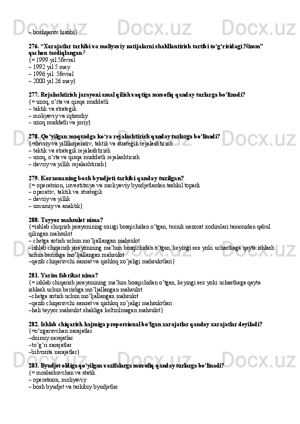 ~ boshqaruv hisobi}
276.  “Xarajatlar tarkibi va moliyaviy natijalarni shakllantirish tartibi to‘g‘risidagi Nizom” 
qachon tasdiqlangan ?
{= 1999 yil  5fevral
~ 1992 yil  5 may
~ 1996 yil.  5fevral
~ 2000 yil  26 may }
277.  Rejalashtirish jarayoni amal qilish vaqtiga muvofiq qanday turlarga bo‘linadi?
{= uzoq, o‘rta  va qisqa muddatli
~ taktik va strategik.
~ moliyaviy va iqtisodiy
~ uzoq muddatli va joriy}
278.  Qo‘yilgan maqsadga ko‘ra rejalashtirish  qanday turlarga bo‘linadi?
{=davriy va yillikoperativ, taktik va  strategik rejalashtirish
~ taktik va strategik   rejalashtirish
~ uzoq, o‘rta  va qisqa muddatli   rejalashtirish
~ davriy va yillik   rejalashtirish }
279. Korxonaning bosh byudjeti tarkibi	 qanday tuzilgan?
{=	
 operatsion, investitsiya va moliyaviy 	byudjetlardan tashkil topadi
~  operativ, taktik va  strategik
~ davriy va yillik
~ umumiy va analitik}
280.  Tayyor ma h sulot nima?
{=ishlab chiqrish jarayonining oxirgi bosqichidan o’tgan, texnik nazorat xodimlari tamonidan qabul 
qilingan mahsulot
~  chetga sotish uchun mo’ljallangan mahsulot
~ishlab chiqarish jarayonining ma’lum bosqichidan o’tgan, keyingi sex yoki uchastkaga qayta ishlash 
uchun berishga mo’ljallangan mahsulot
~qazib chiqaruvchi sanoat va qishloq xo’jaligi mahsulotlari}
281.  Yarim fabrikat nima?
{= ishlab chiqarish jarayonining ma’lum bosqichidan o’tgan, keyingi sex yoki uchastkaga qayta 
ishlash uchun berishga mo’ljallangan mahsulot.
~ chetga sotish uchun mo’ljallangan mahsulot
~qazib chiqaruvchi sanoat va qishloq x o’ jaligi ma h sulotlari
~ hali  tayyor mahsulot shakliga keltirilmagan mahsulot }
282.  Ishlab chiqarish  h ajmiga proporsional bo‘lgan xarajatlar qanday xarajatlar deyiladi?
{=o‘ zgaruvchan xarajatlar
~d oimiy xarajatlar
~ to’g’ri xarajatlar
~ bilvosita xarajatlar }
283.  Byudjet oldiga qo‘yilgan vazifalarga muvofiq   qanday turlarga bo‘linadi ?
{= moslashuvchan va statik
~ operatsion, moliyaviy
~ bosh byudjet va tarkibiy byudjetlar 