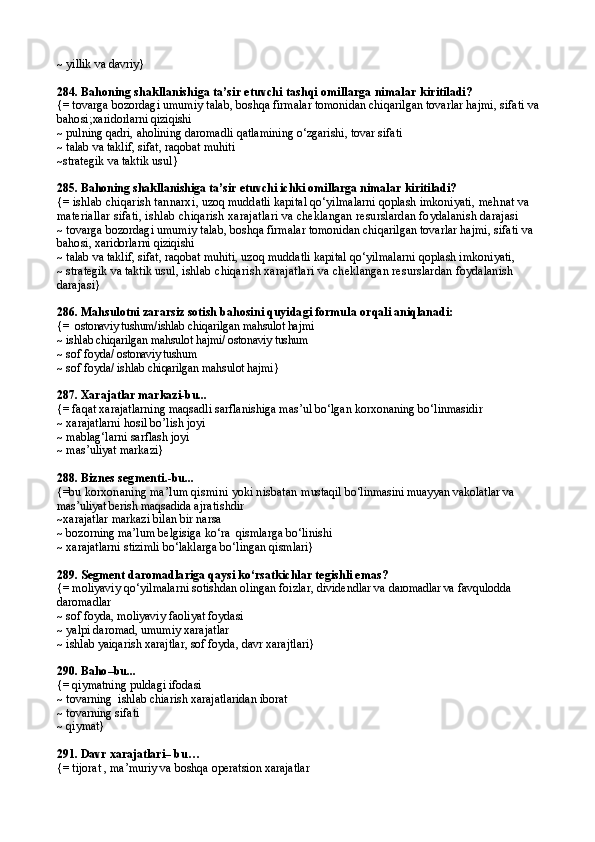 ~ yillik va davriy}
284.  Bahoning shakllanishiga ta’sir etuvchi tashqi omillarga nimalar  kiritiladi?
{= t ovarga bozordagi umumiy talab,  boshqa firmalar tomonidan chiqarilgan tovarlar  hajmi,  sifati va 
bahosi; xaridorlarni  qiziqishi
~ pulning qadri, aholining daromadli qatlamining o‘zgarishi, tovar sifati
~ talab va taklif, sifat, raqobat muhiti
~strategik va taktik  usul }
285.  Bahoning shakllanishiga ta’sir etuvchi ichki omillarga nimalar  kiritiladi ?
{=  ishlab chiqarish tannarxi ,  uzoq muddatli kapital qo‘yilmalarni qoplash imkoniyati,  mehnat va 
materiallar sifati, i shlab  chi qarish  xarajatlari va  cheklangan resurslardan foydalanish darajasi
~ t ovarga bozordagi umumiy talab,  boshqa firmalar tomonidan chiqarilgan tovarlar  hajmi,  sifati va 
bahosi ,  xaridorlarni  qiziqishi
~ talab va taklif, sifat, raqobat muhiti,  uzoq muddatli kapital qo‘yilmalarni qoplash imkoniyati,
~ strategik va taktik  usul,  i shlab  chi qarish  xarajatlari va  cheklangan resurslardan foydalanish 
darajasi }
286.  Mahsulotni zararsiz sotish bahosini quyidagi formula  orqali aniqlanadi:
{=    ostonaviy tushum/ ishlab chiqarilgan mahsulot hajmi
~  ishlab chiqarilgan mahsulot hajmi/  ostonaviy tushum
~ sof foyda/  ostonaviy tushum
~ sof foyda/  ishlab chiqarilgan mahsulot hajmi }
287.  Xarajatlar markazi-bu...
{= faqat xarajatlarning maqsadli sarflanishiga mas’ul bo‘lgan korxonaning bo‘linmasidir
~ xarajatlarni hosil b o’ lish joyi
~ mablag‘larni sarflash joyi
~ mas’uliyat markazi}
288.  Biznes segmenti .-bu...
{= bu korxonaning ma’lum qismini yoki nisbatan  mustaqil bo‘linmasini muayyan vakolatlar va 
mas’uliyat berish maqsadida  ajratishdir
~xarajatlar markazi bilan bir narsa
~ bozorning ma’lum belgisiga ko‘ra  qismlarga bo‘linishi
~ xarajatlarni stizimli bo‘laklarga bo‘lingan qismlari}
289.  Segment daromadlariga qaysi ko‘rsatkichlar tegishli emas ?
{= moliyaviy qo‘yilmalarni sotishdan olingan foizlar, dividendlar va  daromadlar va  favqulodda 
daromadlar
~ sof foyda, moliyaviy faoliyat foydasi
~ yalpi daromad, umumiy xarajatlar
~ ishlab yaiqarish xarajtlar, sof foyda, davr xarajtlari}
290.  Baho –bu...
{= qiymatning puldagi ifodasi
~ tovarning  ishlab chiarish xarajatlaridan iborat
~ tovarning sifati
~ qiymat}
291.  Davr xarajatlari– bu …
{=  tijorat , ma’muriy va boshqa operatsion xarajatlar 