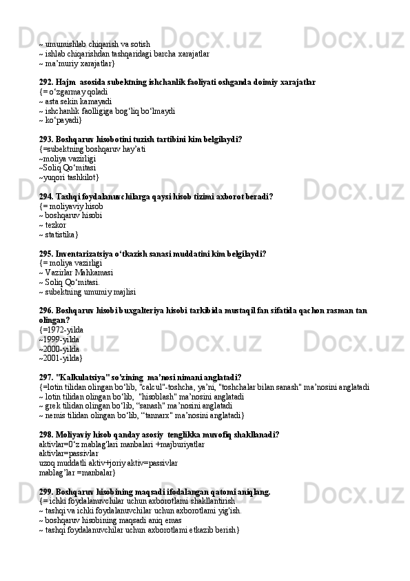 ~ umumishlab chiqarish va sotish
~ ishlab chiqarishdan tashqaridagi barcha xarajatlar
~  ma’muriy xarajatlar }
292.  Hajm  asosida subektning ishchanlik faoliyati oshganda doimiy xarajatlar
{=  o‘zgarmay qoladi
~  asta sekin kamayadi
~ ishchanlik faolligiga bog‘liq bo‘lmaydi
~  ko‘payadi }
293.  Boshqaruv hisobotini tuzish tartibini kim belgilaydi?
{= subektning boshqaruv hay’ati
~moliya vazirligi
~ Soliq Qo‘mitasi
~ yuqori tashkilot }
294.  Tashqi foydalanuvchilarga qaysi hisob tizimi axborot beradi?
{=  moliyav iy hisob
~  boshqaruv  hisobi
~  tezkor
~  statistika }
295.  Inventarizatsiya o‘tkazish sanasi muddatini kim belgilaydi?
{=  moliya vazirligi
~ Vazirlar Mahkamasi
~ Soliq Qo‘mitasi.
~ subektning umumiy majlisi
296.  Boshqaruv hisobi buxgalteriya hisobi tarkibida mustaqil fan sifatida qachon rasman tan 
olingan?
{= 1972-yilda
~ 1999-yild a
~ 2000-yilda
~ 2001-yilda }
297.  "Kalkulatsiya" so'zining  ma’nosi nimani anglatadi?
{= lotin tilidan olingan bo‘lib, "calcul"-toshcha, ya’ni, "toshchalar bilan sanash" ma’nosini anglatadi
~  lotin tilidan olingan bo‘lib,  "hisoblash" ma’nosini anglatadi
~  grek tilidan olingan bo‘lib, “sanash" ma’nosini anglatadi
~ nemis  tilidan olingan bo‘lib, “tannarx" ma’nosini anglatadi }
298.  Moliyaviy hisob qanday asosiy  tenglikka muvofiq shakllanadi?
aktivlar=0‘z mablag'lari manbalari +majburiyatlar
aktivlar=passivlar
uzoq muddatli aktiv+joriy aktiv=passivlar
mabla g’ lar = manbalar }
299.  Boshqaruv hisobining maqsadi ifodalangan qatomi aniqlang .
{=  ichki foydalanuvchilar uchun axborotlami shakllantirish
~  tashqi va ichki foydalanuvchilar uchun axborotlami yig'ish .
~  boshqaruv hisobining maqsadi aniq emas
~  tashqi foydalanuvchilar uchun axborotlami etkazib berish } 