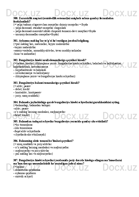 300.  Zararsizlik nuqtasi (rentabellik ostonasi)ni aniqlash uchun qanday formuladan 
foydalaniladi?
{=  yalpi tushum-o'zgaruvchan xarajatlar- doimiy xarajatlar = foyda
~  yalpi daromad -  standart xarajatlar chegiriladi
~  yalpi daromad -m axsulot ishlab chiqarish tannarxi - davr xarajtlari=foyda
~  umumiy daromadlar - xarajatlar =foyda }
301.  Aylanma mablag’lar to’g’ri ko’rsatilgan javobni belgilang .
{=pul mablag’lari, materiallar, tayyor mahsulotlar
~tayyor mahsulotlar
~asosiy vositalar, nomoddiy aktivlar, tovar-moddiy zahiralar
~bino va inshoatlar}
302.  Buxgalteriya hisobi usuli elementlariga qaysilari kiradi?
{= balans, hisobot, ikkiyoqlama yozuv, buxgalteriya hisobi schyotlari, baholash va kalkulyasiya, 
hujjatlashtirish, inventarizasiya
~ hujjatlashtirish va baholash
~ inventarizasiya va kalkulyasiy
~ ikkiyoqlama yozuv va buxgalteriya hisobi schyotlari}
303.  Buxgalteriya balansi tomonlariga qaysilari kiradi?
{= aktiv, passiv
~ debet, kredit
~ kontraktiv, kontrpassiv
~ joriy, uzoq muddatli}
304.  Balansda joylashishiga qarab buxgalteriya hisobi schyotlarini guruhlanishi ni ayting.
{=balansdagi, balansdan tashqari
~aktiv, passiv
~o’z mablag’larining manbalari, majburiyatlar
~debet, kredit}
305.  Balansdan tashqari schyotlar buxgalteriya yozuvida qanday aks ettiriladi?
{=bir tomonlama
~ikki tomonlama
~faqat aktiv schyotlarda
~chyotlar da  aks ettirilmaydi}
306.  Balansning aktiv tomoni bo’limlari qaysilari?
{= uzoq muddatli va joriy aktivlar
~ o’z mablag’larining manbalari va majburiyatlar.
~ majburiyatlar va joriy aktivlar
~ pul mablag’lari va majburiyatlar}
307.  Buxgalteriya hisobi schyotlari yordamida joriy davrda hisobga olingan ma’lumotlarni 
ma’lum davrga umumlashtirib ko’rsatadigan jadval nima?
{= balans
~ solishtirma  q aydnoma
~ aylanma qaydnom
~ sintetik schyot} 