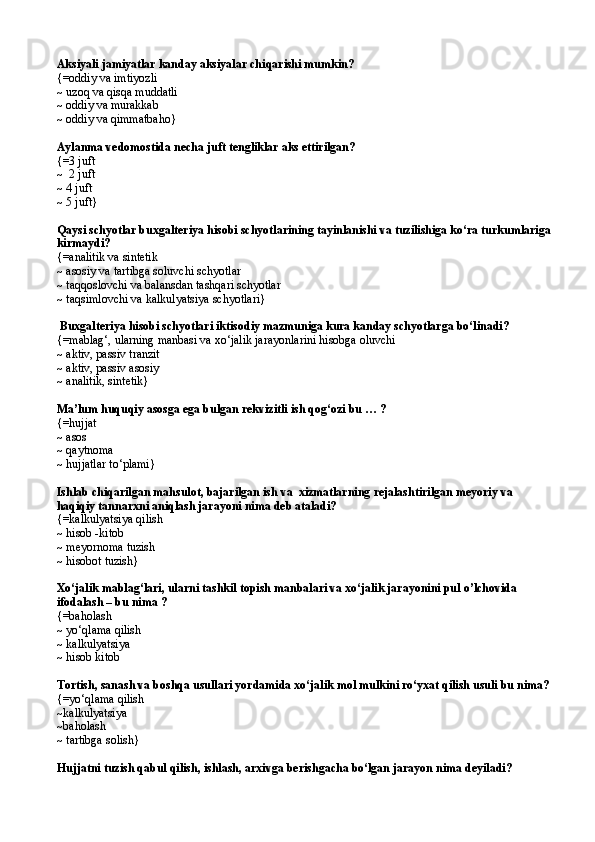 Aksiyali jamiyatlar kanday aksiyalar chi q arishi mumkin?
{= oddiy va imtiyozli 
~  uzo q  va qisqa muddatli 
~  oddiy va murakkab 
~  oddiy va qimmatba h o }
Aylanma vedomostida necha juft tengliklar aks ettirilgan?
{= 3 juft
~   2 juft
~  4 juft
~  5 juf t}
Qaysi schyotlar buxgalteriya hisobi schyotlarining tayinlanishi va tuzilishiga kо‘ra turkumlariga
kirmaydi?
{=analitik va sintetik
~  asosiy  va  tartibga soluvchi   schyotlar
~  ta qq oslovchi  va  balansdan tashqari schyotlar
~  ta q simlovchi  va  kalkulyatsiya  schyotlari}
 Buxgalteriya hisobi schyotlari iktisodiy mazmuniga kura kanday schyotlarga bо‘linadi?
{=mablag‘, ularning manbasi va xо‘jalik jarayonlarini hisobga oluvchi  
~  aktiv,   passiv tranzit 
~  aktiv,   passiv asosiy
~ analitik, sintetik}
Ma’lum huquqiy asosga ega bulgan rekvizitli ish qog‘ozi bu … ?
{=hujjat
~ asos
~  q aytnoma
~ hujjatlar tо‘plami}
Ishlab chiqarilgan mahsulot, bajarilgan ish va  xizmatlarning rejalashtirilgan meyoriy va 
haqiqiy tannarxni aniqlash jarayoni nima deb ataladi? 
{=kalkulyatsiya qilish
~ hisob  - kitob 
~ meyornoma tuzish 
~ hisobot tuzish}
Xо‘jalik mablag‘lari, ularni tashkil topish manbalari va xо‘jalik jarayonini pul  o’ lchovida 
ifodalash – bu nima ?
{=ba h olash
~ yо‘qlama qilish  
~ kalkulyatsiya
~ hisob kitob
Tortish, sanash va boshqa usullari yordamida xо‘jalik mol mulkini rо‘yxat qilish usuli bu nima?
{=yо‘qlama qilish
~kalkulyatsiya 
~ba h olash
~ tartibga solish}
Hujjatni tuzish qabul qilish, ishlash, arxivga berishgacha bо‘lgan jarayon nima deyiladi? 