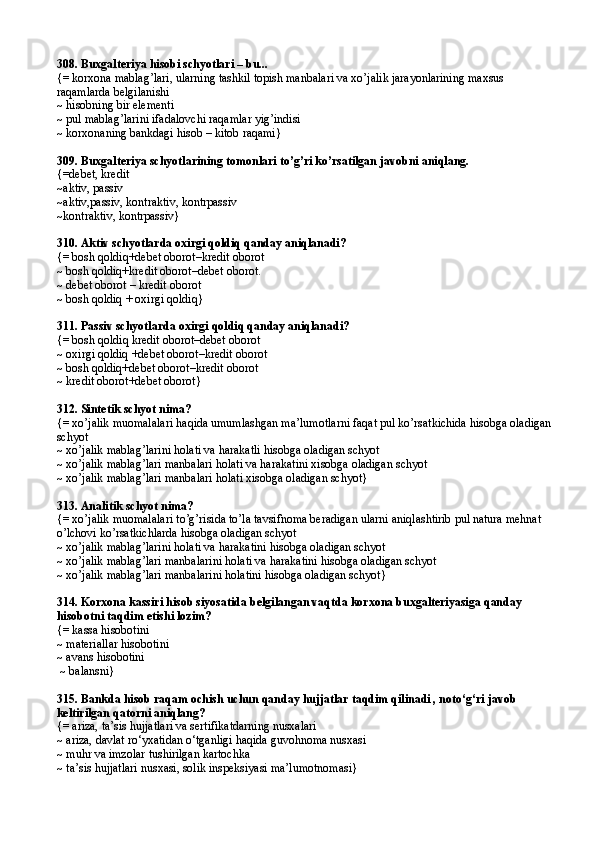 308.  Buxgalteriya hisobi schyotlari – bu...
{= korxona mablag’lari, ularning tashkil topish manbalari va xo’jalik jarayonlarining maxsus 
raqamlarda belgilanishi
~ hisobning bir elementi
~ pul mablag’larini ifadalovchi raqamlar yig’indisi
~ korxonaning bankdagi hisob – kitob raqami}
309.  Buxgalteriya schyotlarining tomonlari to’g’ri ko’rsatilgan javobni aniqlang.
{= debet, kredit
~ aktiv, passiv
~ a ktiv,p a ssiv, k o ntr a ktiv, k o ntrp a ssiv
~ k o ntr a ktiv, k o ntrp a ssiv }
310.  Aktiv schyotlarda oxirgi qoldiq qanday aniqlanadi?
{= bosh qoldiq+debet oborot–kredit oborot
~ bosh qoldiq+kredit oborot–debet oborot.
~ debet oborot – kredit oborot
~ bosh qoldiq + oxirgi qoldiq}
311. Passiv schyotlarda oxirgi qoldiq qanday aniqlanadi?
{= bosh qoldiq kredit oborot–debet oborot
~ oxirgi qoldiq +debet oborot–kredit oborot
~ bosh qoldiq+debet oborot–kredit oborot
~ kredit oborot+debet oborot}
312. Sintetik schyot nima?
{= xo’jalik muomalalari haqida umumlashgan ma’lumotlarni faqat pul ko’rsatkichida hisobga oladigan
schyot
~ xo’jalik mablag’larini holati va harakatli hisobga oladigan schyot
~ xo’jalik mablag’lari manbalari holati va harakatini xisobga oladigan schyot
~ xo’jalik mablag’lari manbalari holati xisobga oladigan schyot}
313.  Analitik schyot nima?
{= xo’jalik muomalalari to’g’risida to’la tavsifnoma beradigan ularni aniqlashtirib pul natura mehnat 
o’lchovi ko’rsatkichlarda hisobga oladigan schyot
~ xo’jalik mablag’larini holati va harakatini hisobga oladigan schyot
~ xo’jalik mablag’lari manbalarini holati va harakatini hisobga oladigan schyot
~ xo’jalik mablag’lari manbalarini holatini hisobga oladigan schyot}
314.  Korxona kassiri hisob siyosatida belgilangan vaqtda korxona buxgalteriyasiga qanday 
hisobotni taqdim etishi lozim?
{=   kassa hisobotini
~ materiallar hisobotini
~ avans hisobotini
 ~ balansni}
315. Bankda hisob raqam ochish uchun qanday hujjatlar taqdim qilinadi , noto‘g‘ri javob 
keltirilgan qatorni aniqlang?
{= ariza, ta’sis hujjatlari va sertifikatdarning nusxalari
~ ariza, davlat ro‘yxatidan o‘tganligi haqida guvohnoma nusxasi 
~ muhr va imzolar tushirilgan kartochka
~ ta’sis hujjatlari nusxasi, solik inspeksiyasi ma’lumotnomasi} 