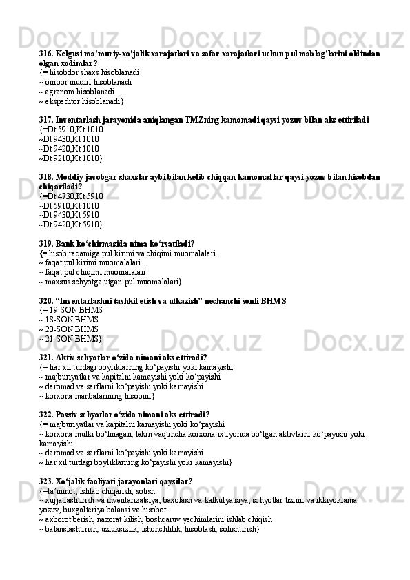 316. Kelgusi ma'muriy-xo’jalik xarajatlari va safar xarajatlari uchun pul mablag'larini oldindan
olgan xodimlar ?
{= hisobdor shaxs  hisoblanadi
~ ombor mudiri  hisoblanadi
~ agranom  hisoblanadi
~  ekspeditor hisoblanadi }
317.  Inventarlash jarayonida aniqlangan TMZning kamomadi qaysi yozuv bilan aks ettiriladi
{=Dt 5910,Kt 1010
~ Dt 9430,Kt 1010
~ Dt 9420,Kt 1010
~Dt 9210,Kt 1010}
318. Moddiy javobgar shaxslar aybi bilan kelib chiqqan kamomadlar qaysi yozuv bilan hisobdan
chiqariladi?
{=Dt 4730,Kt 5910
~Dt 5910,Kt 1010
~Dt 9430,Kt 5910
~Dt 9420,Kt 5910}
319.  Bank ko‘chirmasida nima ko‘rsatiladi? 
{=  hisob ra q amiga pul kirimi va chiqimi muomalalari 
~  f a q a t pul kirimi muom a l a l a ri 
~  f a q a t pul chiqimi muom a l a l a ri 
~ maxsus schyotga utgan pul muomalalari}
320.  “Inventarlashni tashkil etish va utkazish” nechanchi sonli  BHMS
{=  19-SON BHMS
~  18-SON BHMS
~  20-SON BHMS
~  21-SON BHMS }
321. Aktiv schyotlar  o‘ zida nimani aks ettiradi?
{=  h ar xil turdagi boyliklarning ko‘payishi yoki kamayishi
~  majburiyatlar va kapitalni kamayishi yoki ko‘payishi
~  daromad va sarflarni ko‘payishi yoki kamayishi
~  korxona manbalarining hisobini }
322. Passiv schyotlar  o‘ zida nimani aks ettiradi?
{=  majburiyatlar va kapitalni kamayishi yoki ko‘payishi
~ korxona mulki bo‘lmagan, lekin vaqtincha korxona ixtiyorida bo‘lgan aktivlarni ko‘payishi yoki 
kamayishi
~  daromad va sarflarni ko‘payishi yoki kamayishi
~  h ar xil turdagi boyliklarning ko‘payishi yoki kamayishi}
323.   Xo‘jalik faoliyati jarayonlari qaysilar?
{=ta’minot, ishlab chiqarish, sotish
~ xujjatlashtirish va inventarizatsiya, baxolash va kalkulyatsiya, schyotlar tizimi va ikkiyoklama 
yozuv, buxgalteriya balansi va hisobot
~ axborot berish, nazorat kilish, boshqaruv yechimlarini ishlab chiqish
~  balanslashtirish, uzluksizlik, ishonchlilik, hisoblash, solishtirish } 
