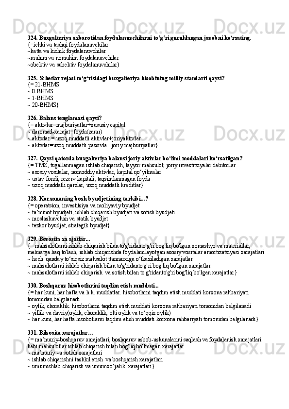 324. Buxgalteriya axborotidan foydalanuvchilarni to‘g‘ri guruhlangan javobni ko‘rsating.
{=ichki va tashqi foydalanuvchilar
~katta va kichik foydalanuvchilar
~muhim va nomuhim foydalanuvchilar
~obektiv va subektiv foydalanuvchilar}
325.  Schetlar rejasi t o‘g‘ risidagi buxgalteriya hisobining milliy standarti qaysi?
{=  21-B H MS
~  0-B H MS
~  1-B H MS
~  20-B H MS }
326.  Balans tenglamasi  q aysi?
{=  aktivlar=majburiyatlar+xususiy capital
~  daromad-xarajat=foyda(zarar)
~ aktivlar = uzoq muddatli aktivlar+joriyaktivlar
~ aktivlar=uzoq muddatli passivla +joriy majburiyatlar}
327. Qaysi qatorda buxgalteriya balansi joriy aktivlar bo‘limi moddalari ko‘rsatilgan?
{=  TMZ, tugallanmagan ishlab chiqarish, tayyor ma h sulot, joriy investitsiyalar debitorlar
~ asosiy vositalar, nomoddiy aktivlar, kapital qo‘yilmalar
~ ustav fondi, rezerv kapitali, taqsimlanmagan foyda
~ uzoq muddatli qarzlar, uzoq muddatli kreditlar}
328.  Korxonaning bosh byudjeti ning tarkibi...?
{= operatsion, investitsiya va moliyaviy byudjet
~ ta’minot byudjeti, ishlab chiqarish byudjeti va sotish byudjeti
~  moslashuvchan va statik byudjet
~ tezkor byudjet, strategik byudjet}
329.  Bevosita xa ajatlar ...
{=  mahsulotlarni ishlab chiqarish bilan to'g'ridanto'g'ri bog'liq bo'lgan xomashyo va materiallar, 
mehnatga haq to'lash, ishlab chiqarishda foydalanilayotgan asosiy vositalar amortizatsiyasi xarajatlari
~  hech  qanday to‘siqsiz mahsulot ttannarxiga o‘tkaziladigan xarajatlar
~  mahsulotlarni ishlab chiqarish bilan to'g'ridanto'g'ri bog'liq bo'lgan xarajatlar
~  mahsulotlarni ishlab chiqarish  va sotish bilan to'g'ridanto'g'ri bog'liq bo'lgan xarajatlar }
330.  Boshqaruv hisobotlarini taqdim etish muddati...
{=  har kuni, har hafta   va h.k. muddatlar. hisobotlarni taqdim etish muddati korxona rahbariyati 
tomonidan belgilanadi
~  oylik, choraklik.  hisobotlarni taqdim etish muddati korxona rahbariyati   tomonidan belgilanadi
~  yillik va davriy(oylik, choraklik, olti oylik va to‘qqiz oylik)
~  har kuni, har hafta hisobotlarni taqdim etish muddati korxona rahbariyati tomonidan belgilanadi }
331.  Bilvosita xarajatlar …
{=  ma’muriy-boshqaruv xarajatlari, boshqaruv asbob-uskunalarini saqlash va foydalanish xarajatlari 
kabi mahsulotlar ishlab chiqarish bilan bog'liq bo'lmagan xarajatlar
~  ma’muriy va sotish xarajatlari
~  ishlab chiqarishni tashkil etish  va boshqarish xarajatlari
~  umumishlab chiqarish va umumxo‘jalik  xarajatlari } 