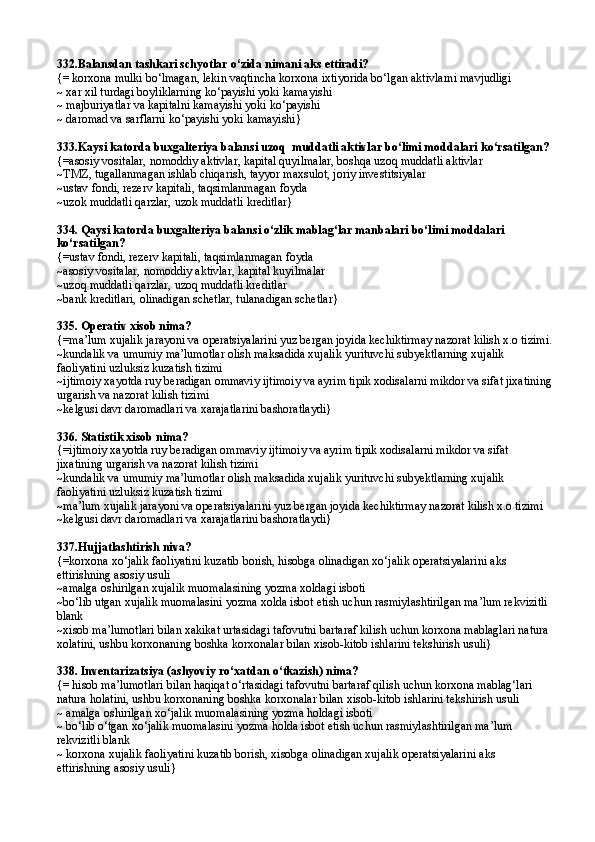 332 .Balansdan tashkari schyotlar  о‘ zida nimani aks ettiradi?
{= korxona mulki bо‘lmagan, lekin vaqtincha korxona ixtiyorida bо‘lgan aktivlarni mavjudligi 
~ xar xil turdagi boyliklarning kо‘payishi yoki kamayishi
~ majburiyatlar va kapitalni kamayishi yoki kо‘payishi
~  daromad va sarflarni k о ‘payishi yoki kamayishi }
333.Kaysi katorda buxgalteriya balansi uzoq  muddatli aktivlar bо‘limi moddalari kо‘rsatilgan?
{=asosiy vositalar, nomoddiy aktivlar, kapital quyilmalar, boshqa uzoq muddatli aktivlar
~TMZ, tugallanmagan ishlab chiqarish, tayyor maxsulot, joriy investitsiyalar
~ ustav fondi, rezerv kapitali, ta q simlanmagan foyda
~ uzok muddatli qarzlar, uzok muddatli kreditlar }
334. Qaysi katorda buxgalteriya balansi о‘zlik mablag‘lar manbalari bо‘limi moddalari 
kо‘rsatilgan?
{= ustav fondi, rezerv kapitali, ta q simlanmagan foyda
~ asosiy vositalar, nomoddiy aktivlar, kapital kuyilmalar
~uzoq muddatli qarzlar, uzoq muddatli kreditlar
~ bank kreditlari, olinadigan schetlar, tulanadigan schetlar }
335. Operativ xisob nima? 
{=ma’lum xujalik jarayoni va operatsiyalarini yuz bergan joyida kechiktirmay nazorat kilish x.o tizimi.
~kundalik va umumiy ma’lumotlar olish maksadida xujalik yurituvchi subyektlarning xujalik 
faoliyatini uzluksiz kuzatish tizimi
~ijtimoiy xayotda ruy beradigan ommaviy ijtimoiy va ayrim tipik xodisalarni mikdor va sifat jixatining
urgarish va nazorat kilish tizimi
~ kelgusi davr daromadlari va xarajatlarini bashoratlaydi }  
336. Statistik xisob nima? 
{=ijtimoiy xayotda ruy beradigan ommaviy ijtimoiy va ayrim tipik xodisalarni mikdor va sifat 
jixatining urgarish va nazorat kilish tizimi 
~kundalik va umumiy ma’lumotlar olish maksadida xujalik yurituvchi subyektlarning xujalik 
faoliyatini uzluksiz kuzatish tizimi
~ma’lum xujalik jarayoni va operatsiyalarini yuz bergan joyida kechiktirmay nazorat kilish x.o tizimi
~ kelgusi davr daromadlari va xarajatlarini bashoratlaydi }
337.Hujjatlashtirish niva?
{=korxona xо‘jalik faoliyatini kuzatib borish, hisobga olinadigan xо‘jalik operatsiyalarini aks 
ettirishning asosiy usuli 
~amalga oshirilgan xujalik muomalasining yozma xoldagi isboti 
~bо‘lib utgan xujalik muomalasini yozma xolda isbot etish uchun rasmiylashtirilgan ma’lum rekvizitli 
blank
~xisob ma’lumotlari bilan xakikat urtasidagi tafovutni bartaraf kilish uchun korxona mablaglari natura 
xolatini, ushbu korxonaning boshka korxonalar bilan xisob-kitob ishlarini tekshirish usuli}
338.  Inventarizatsiya (ashyoviy r о‘ xatdan  о‘ tkazish) nima? 
{= hisob ma’lumotlari bilan haqiqat о‘rtasidagi tafovutni bartaraf qilish uchun korxona mablag‘lari 
natura holatini, ushbu korxonaning boshka korxonalar bilan xisob-kitob ishlarini tekshirish usuli
~ amalga oshirilgan xо‘jalik muomalasining yozma holdagi isboti
~ bо‘lib о‘tgan xо‘jalik muomalasini yozma holda isbot etish uchun rasmiylashtirilgan ma’lum 
rekvizitli blank
~ korxona xujalik faoliyatini kuzatib borish, xisobga olinadigan xujalik operatsiyalarini aks 
ettirishning asosiy usuli} 