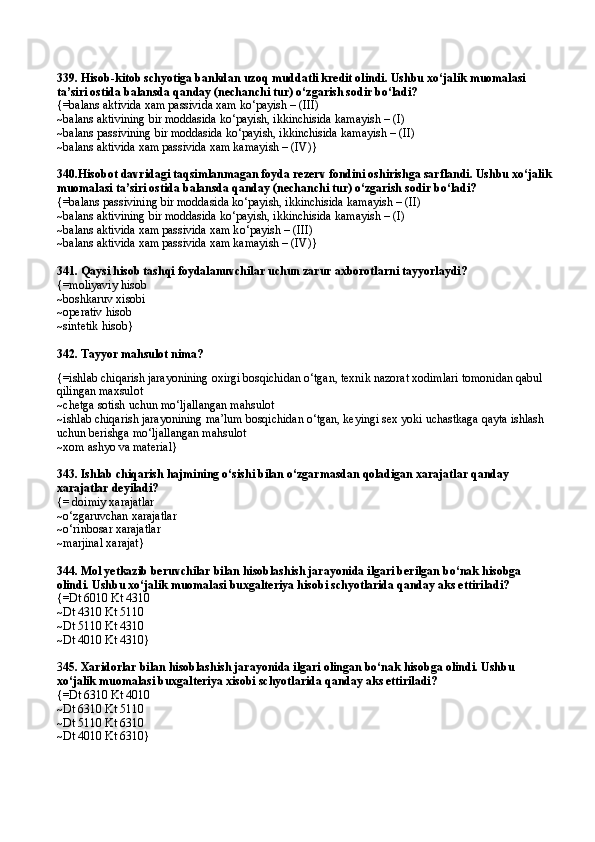 339.   H isob-kitob schyotiga bankdan uzo q  muddatli kredit olindi. Ushbu x о‘ jalik muomalasi 
ta’siri ostida balansda  q anday (nechanchi tur)  о‘ zgarish sodir b о ‘ladi? 
{= balans aktivida xam passivida xam k о ‘payish – (III) 
~ balans aktivining bir moddasida k о ‘payish, ikkinchisida kamayish – (I) 
~ balans passivining bir moddasida k о ‘payish, ikkinchisida kamayish – (II)
~ balans aktivida xam passivida xam kamayish – (IV) }
340.Hisobot davridagi taqsimlanmagan foyda rezerv fondini oshirishga sarflandi. Ushbu xо‘jalik
muomalasi ta’siri ostida balansda qanday (nechanchi tur) о‘zgarish sodir bо‘ladi? 
{= balans passivining bir moddasida k о ‘payish, ikkinchisida kamayish – (II)
~ balans aktivining bir moddasida k о ‘payish, ikkinchisida kamayish – (I) 
~ balans aktivida xam passivida xam k о ‘payish – (III) 
~ balans aktivida xam passivida xam kamayish – (IV) }
341. Qaysi hisob tashqi foydalanuvchilar uchun zarur axborotlarni tayyorlaydi? 
{=moliyaviy hisob
~boshkaruv xisobi
~operativ hisob
~ sintetik  h isob }
342. Tayyor mahsulot nima?
{=ishlab chiqarish jarayonining oxirgi bosqichidan о‘tgan, texnik nazorat xodimlari tomonidan qabul 
qilingan maxsulot
~chetga sotish uchun mо‘ljallangan mahsulot
~ishlab chiqarish jarayonining ma’lum bosqichidan о‘tgan, keyingi sex yoki uchastkaga qayta ishlash 
uchun berishga mо‘ljallangan mahsulot
~xom ashyo va material}
343. Ishlab chiqarish hajmining о‘sishi bilan о‘zgarmasdan qoladigan xarajatlar qanday 
xarajatlar deyiladi? 
{= doimiy xarajatlar 
~о‘zgaruvchan xarajatlar 
~о‘rinbosar xarajatlar 
~marjinal xarajat} 
344. Mol yetkazib beruvchilar bilan hisoblashish jarayonida ilgari berilgan bо‘nak hisobga 
olindi. Ushbu xо‘jalik muomalasi buxgalteriya hisobi schyotlarida qanday aks ettiriladi?
{=Dt 6010 Kt 4310 
~Dt 4310 Kt 5110 
~Dt 5110 Kt 4310 
~Dt 4010 Kt 4310} 
3 45. Xaridorlar bilan hisoblashish jarayonida ilgari olingan bо‘nak hisobga olindi. Ushbu 
xо‘jalik muomalasi buxgalteriya xisobi schyotlarida qanday aks ettiriladi?
{=Dt 6310 Kt 4010 
~Dt 6310 Kt 5110 
~Dt 5110 Kt 6310 
~Dt 4010 Kt 6310} 