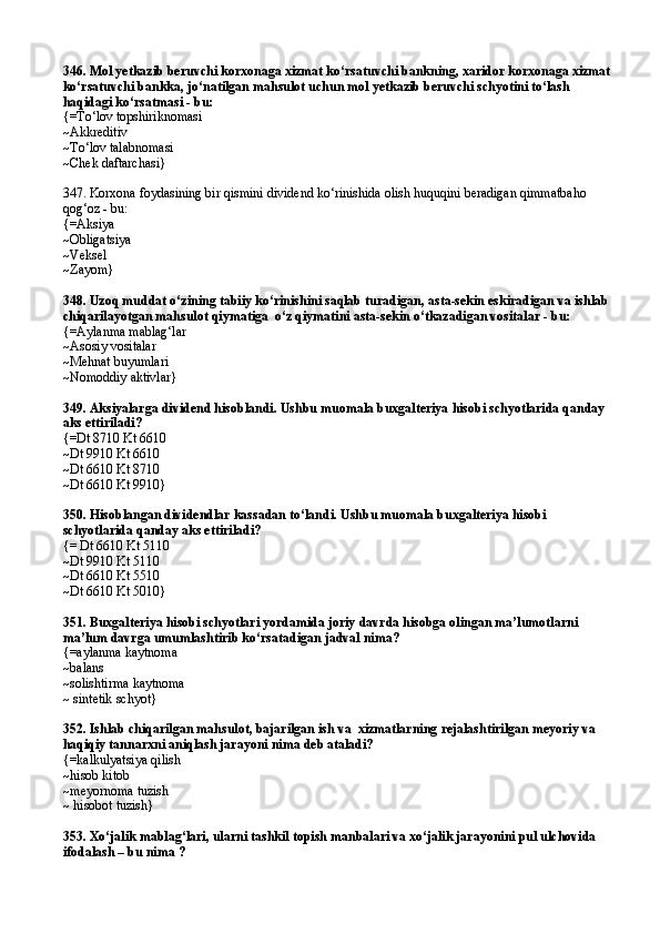 346. Mol yetkazib beruvchi korxonaga xizmat kо‘rsatuvchi bankning, xaridor korxonaga xizmat
kо‘rsatuvchi bankka, jо‘natilgan mahsulot uchun mol yetkazib beruvchi schyotini tо‘lash 
haqidagi kо‘rsatmasi - bu:
{=Tо‘lov topshiriknomasi 
~Akkreditiv 
~Tо‘lov talabnomasi 
~Chek daftarchasi}
347. Korxona foydasining bir qismini dividend kо‘rinishida olish huquqini beradigan qimmatbaho 
qog‘oz - bu: 
{=Aksiya 
~Obligatsiya 
~Veksel 
~Zayom} 
348. Uzoq muddat о‘zining tabiiy kо‘rinishini saqlab turadigan, asta-sekin eskiradigan va ishlab 
chiqarilayotgan mahsulot qiymatiga  о‘z qiymatini asta-sekin о‘tkazadigan vositalar - bu: 
{=Aylanma mablag‘lar 
~Asosiy vositalar 
~Mehnat buyumlari 
~ Nomoddiy aktivlar }  
349. Aksiyalarga dividend hisoblandi. Ushbu muomala buxgalteriya hisobi schyotlarida qanday 
aks ettiriladi?
{=Dt 8710 Kt 6610 
~Dt 9910 Kt 6610 
~Dt 6610 Kt 8710 
~ Dt 6610 Kt 9910 }  
350. Hisoblangan dividendlar kassadan tо‘landi. Ushbu muomala buxgalteriya hisobi 
schyotlarida qanday aks ettiriladi? 
{= Dt 6610 Kt 5110 
~Dt 9910 Kt 5110 
~Dt 6610 Kt 5510 
~Dt 6610 Kt 5010} 
351. Buxgalteriya hisobi schyotlari yordamida joriy davrda hisobga olingan ma’lumotlarni 
ma’lum davrga umumlashtirib kо‘rsatadigan jadval nima?
{=aylanma kaytnoma
~balans
~solishtirma kaytnoma
~ sintetik schyot}
352. Ishlab chiqarilgan mahsulot, bajarilgan ish va  xizmatlarning rejalashtirilgan meyoriy va 
haqiqiy tannarxni aniqlash jarayoni nima deb ataladi? 
{=kalkulyatsiya qilish
~hisob kitob 
~meyornoma tuzish
~ hisobot tuzish}
353. Xо‘jalik mablag‘lari, ularni tashkil topish manbalari va xо‘jalik jarayonini pul ulchovida 
ifodalash – bu nima ? 