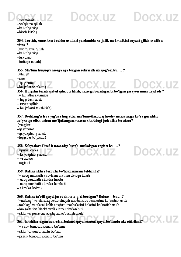{=baxolash
~yо‘qlama qilish  
~kalkulyatsiya
~hisob kitob}
354. Tortish, sanash va boshka usullari yordamida xо‘jalik mol mulkini ruyxat qilish usuli bu 
nima ?
{=yо‘qlama qilish
~kalkulyatsiya
~baxolash
~tartibga solish}
355. Ma’lum huquqiy asosga ega bulgan rekvizitli ish qog‘ozi bu … ?
{=hujjat
~asos
~ qaytnoma
~hujjatlar tо‘plami}
356. Hujjatni tuzish qabul qilish, ishlash, arxivga berishgacha bо‘lgan jarayon nima deyiladi ?
{= hujjatlar aylanishi
~ hujjatlashtirish
~ ruyxat qilish
~ hujjatlarni tekshirish}
357. Boshlang‘ich va yig‘ma hujjatlar ma’lumotlarini iqtisodiy mazmuniga kо‘ra guruhlab 
rо‘yxatga olish uchun mо‘ljallangan maxsus shakldagi jadvallar bu nima? 
{= registr 
~q aydnoma 
~q ayd qilish jurnali.
~ hujjatlar t о‘ plami }
358.  Schyotlarni kredit tamoniga karab tuziladigan registr bu …?
{= jurnal order
~  kayd qilish jurnali
~  vedomost
~ registr }
359.  Balans aktivi birinchi b о‘ limii nimani bildiradi?
{=  uzo q  muddatli aktivlarni ma’lum davrga holati
~ uzoq muddatli aktivlar hisobi
~ uzoq muddatli aktivlar harakati
~ aktivlar holati}
360. Balans ta’rifi qaysi javobda notо‘g‘ri berilgan? Balans – bu …?
{=mablag‘ va ularning kelib chiqish manbalarini harakatini kо‘rsatish usuli
~mablag‘ va ularni kelib chiqishi manbalarini holatini kо‘rsatish usuli
~buxgalteriya hisobi usuli elementlardan biri
~aktiv va passivini tengligini kо‘rsatish usuli}
361. Ishchilar olgan avanslari balansi qaysi tomoni qaysi bо‘limda aks ettiriladi?
{= aktiv tomoni ikkinchi bо‘limi
~aktiv tomoni birinchi bо‘lim
~ passiv tomoni ikkinchi b о‘ lim 