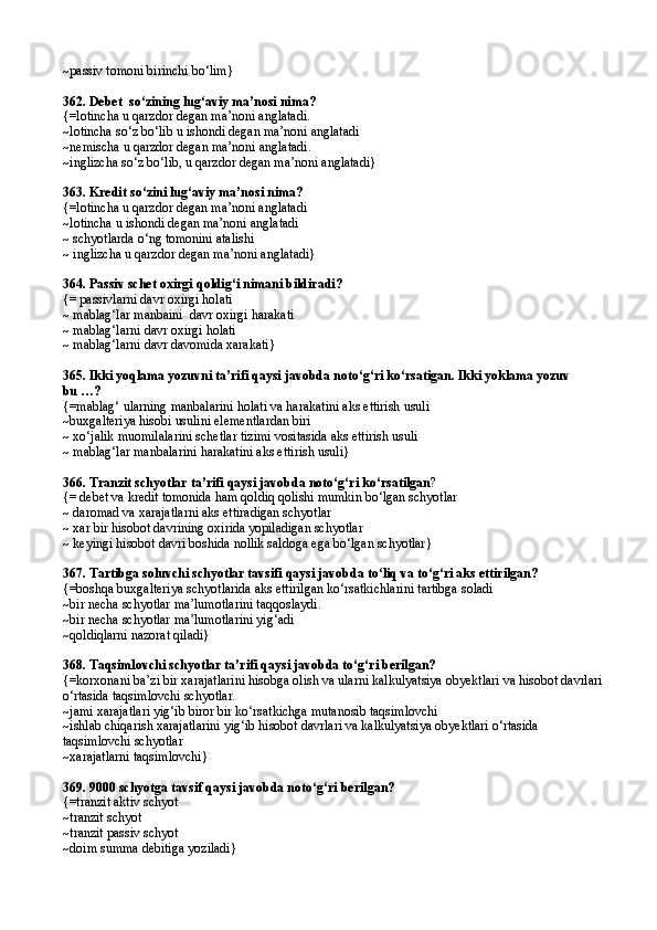 ~ passiv tomoni birinchi b о‘ lim }
362.  Debet  s о‘ zining lu g‘ aviy ma’nosi nima?
{= lotincha u  q arzdor degan ma’noni anglatadi.
~ lotincha s о‘ z b о‘ lib u ishondi degan ma’noni anglatadi
~ nemischa u  q arzdor degan ma’noni anglatadi.
~ inglizcha s о‘ z b о‘ lib, u  q arzdor degan ma’noni anglatadi }
363.  Kredit s о‘ zini lu g‘ aviy ma’nosi nima?
{= lotincha u  q arzdor degan ma’noni anglatadi
~ lotincha u ishondi degan ma’noni anglatadi
~ schyotlarda о‘ng tomonini atalishi
~ inglizcha u qarzdor degan ma’noni anglatadi}
364.  Passiv schet oxirgi  q oldi g‘ i nimani bildiradi?
{=  passivlarni davr oxirgi holati
~  mablag‘lar manbaini  davr oxirgi harakati
~  mablag‘larni davr oxirgi holati
~ mablag‘larni davr davomida xarakati}
365. Ikki yoqlama yozuvni ta’rifi qaysi javobda notо‘g‘ri kо‘rsatigan. Ikki yoklama yozuv
bu …?
{=mablag‘ ularning manbalarini holati va harakatini aks ettirish usuli
~buxgalteriya hisobi usulini elementlardan biri
~ xо‘jalik muomilalarini schetlar tizimi vositasida aks ettirish usuli
~ mablag‘lar manbalarini harakatini aks ettirish usuli}
366. Tranzit schyotlar ta’rifi qaysi javobda notо‘g‘ri kо‘rsatilgan ?
{= debet va kredit tomonida ham qoldiq qolishi mumkin bо‘lgan schyotlar
~  daromad va xarajatlarni aks ettiradigan schyotlar
~  xar bir hisobot davrining oxirida yopiladigan schyotlar
~  keyingi hisobot davri boshida nollik sal d oga ega b о‘ lgan schyotlar }
367. Tartibga soluvchi schyotlar tavsifi qaysi javobda tо‘liq va tо‘g‘ri aks ettirilgan? 
{=boshqa buxgalteriya schyotlarida aks ettirilgan kо‘rsatkichlarini tartibga soladi 
~bir necha schyotlar ma’lumotlarini taqqoslaydi.
~bir necha schyotlar ma’lumotlarini yig‘adi
~qoldiqlarni nazorat qiladi}
368. Taqsimlovchi schyotlar ta’rifi qaysi javobda tо‘g‘ri berilgan? 
{=korxonani ba’zi bir xarajatlarini hisobga olish va ularni kalkulyatsiya obyektlari va hisobot davrlari 
о‘rtasida taqsimlovchi schyotlar.
~jami xarajatlari yig‘ib biror bir kо‘rsatkichga mutanosib taqsimlovchi
~ishlab chiqarish xarajatlarini yig‘ib hisobot davrlari va kalkulyatsiya obyektlari о‘rtasida 
taqsimlovchi schyotlar
~xarajatlarni taqsimlovchi}
369. 9000 schyotga tavsif qaysi javobda notо‘g‘ri berilgan? 
{= tranzit aktiv schyot  
~ tranzit schyot
~ tranzit passiv schyot
~ doim summa debitiga yoziladi } 