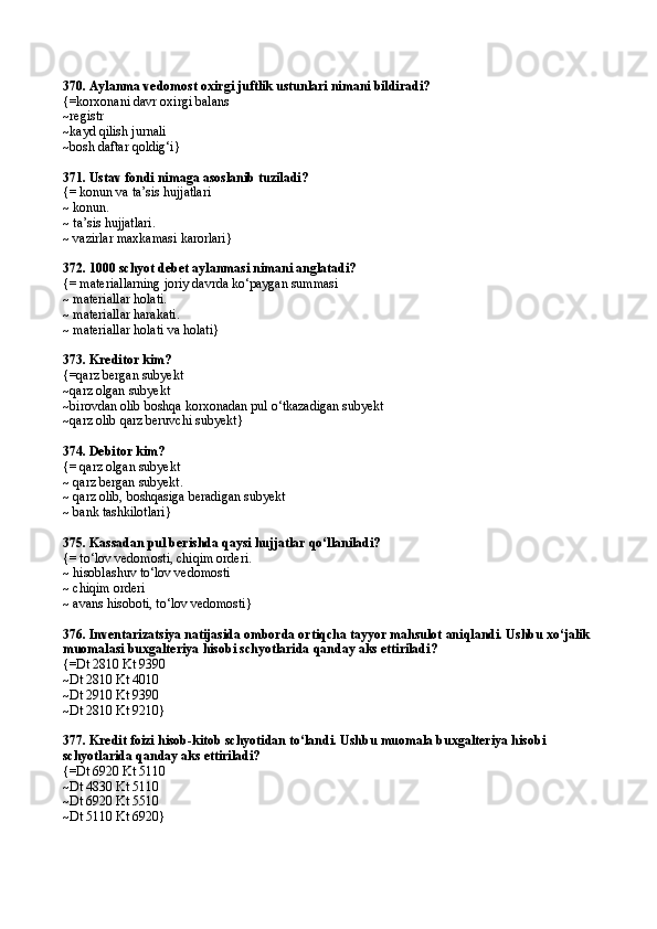370.  Aylanma vedomost oxirgi juftlik ustunlari nimani bildiradi?
{= korxonani davr oxirgi balans 
~ registr
~ kayd qilish jurnali
~bosh daftar qoldig‘i}
371. Ustav fondi nimaga asoslanib tuziladi?
{= konun va ta’sis hujjatlari
~ konun.
~ ta’sis hujjatlari. 
~ vazirlar maxkamasi karorlari}
372.  1000 schyot debet aylanmasi nimani anglatadi? 
{=  materiallarning joriy davrda k о ‘paygan summasi
~  materiallar holati. 
~  materiallar harakati. 
~  materiallar holati va holati }
373.  Kreditor kim? 
{=q arz bergan subyekt
~q arz olgan subyekt 
~ birovdan olib boshqa korxonadan pul  о‘ tkazadigan subyekt
~q arz olib  q arz beruvchi subyekt }
374. Debitor kim?
{= qarz olgan subyekt
~ qarz bergan subyekt.
~ qarz olib, boshqasiga beradigan subyekt
~ bank tashkilotlari}
375. Kassadan pul berishda qaysi hujjatlar qо‘llaniladi?
{=  t о‘ lov vedomosti,   chi q im orderi. 
~  hisoblashuv t о‘ lov vedomosti 
~  chi q im orderi
~  avans hisoboti, t о‘ lov vedomosti }
376.  Inventarizatsiya natijasida omborda orti q cha tayyor ma h sulot ani q landi. Ushbu x о‘ jalik 
muomalasi buxgalteriya  h isobi schyotlarida  q anday aks ettiriladi ?
{=Dt 2810 Kt 9390 
~Dt 2810 Kt 4010 
~Dt 2910 Kt 9390 
~ Dt 2810 Kt 9210 }  
377.  Kredit foizi  h isob-kitob schyotidan t о‘ landi. Ushbu muomala buxgalteriya  h isobi 
schyotlarida  q anday aks ettiriladi ?  
{= Dt 6920 Kt 5110 
~ Dt 4830 Kt 5110 
~ Dt 6920 Kt 5510 
~ Dt 5110 Kt 6920 } 