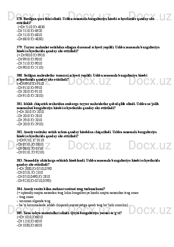 378. Berilgan qarz foizi olindi. Ushbu muomala buxgalteriya hisobi schyotlarida qanday aks 
ettiriladi?                                         
 {=Dt 5110 Kt 4830 
~Dt 5110 Kt 6920 
~Dt 5110 Kt 6810 
~ Dt 6810 Kt 4830 }  
379. Tayyor mahsulot sotishdan olingan daromad schyoti yopildi. Ushbu muomala buxgalteriya 
hisobi schyotlarida qanday aks ettiriladi? 
{= Dt 9010 Kt 9910 
~Dt 9910 Kt 9010 
~Dt 5110 Kt 9010 
~ Dt 9010 Kt 5110 }
380. Sotilgan mahsulotlar tannarxi schyoti yopildi. Ushbu muomala buxgalteriya hisobi 
schyotlarida qanday aks ettiriladi?
{=Dt 9910 Kt 9110 
~Dt 9110 Kt 9910 
~Dt 2810 Kt 9110 
~Dt 9110 Kt 2810} 
381. Ishlab chiqarish sexlaridan omborga tayyor mahsulotlar qabul qilib olindi. Ushbu xо‘jalik 
muomalasi buxgalteriya hisobi schyotlarida qanday aks ettiriladi? 
{=Dt 2810 Kt 2010 
~Dt 2010 Kt 2810 
~Dt 2910 Kt 2010 
~Dt 2010 Kt 2910}
382. Asosiy vositalar sotish uchun qanday hisobdan chiqariladi. Ushbu muomala buxgalteriya 
hisobi schyotlarida qanday aks ettiriladi?
{=Dt  
9210, K t
 0110
~Dt 0110, Kt 0810
~Dt 0810, Kt 0110
~Dt 0110, Kt 9210}
383. Nomoddiy aktivlarga eskirish hisoblandi. Ushbu muomala buxgalteriya hisobi schyotlarida 
qanday aks ettiriladi?
{=Dt 2000,Kt 0510,0590
~Dt 0510, Kt 2310
~Dt 0510,0490,Kt 2810
~Dt 9220,Kt 0510,0590}
384. Asosiy vosita bilan mehnat vositasi teng tushu nchami?
{=  iqtisodiy nuqtai nazardan teng lekin buxgalteriya hisobi nuqtai nazaridan teng emas
~ teng emas
~ umuman olganda teng
~ ba’zi korxonalarda ishlab chiqarish xususiyatiga qarab teng bo‘lishi mumkin}
385 . Xom-ashyo materiallari olindi. Qaysi buxgalteriya yozuvi to‘g‘ri?
{=Dt 1010,Kt6010
~Dt 1210,Kt 6010
~Dt 1030,Kt 6010 