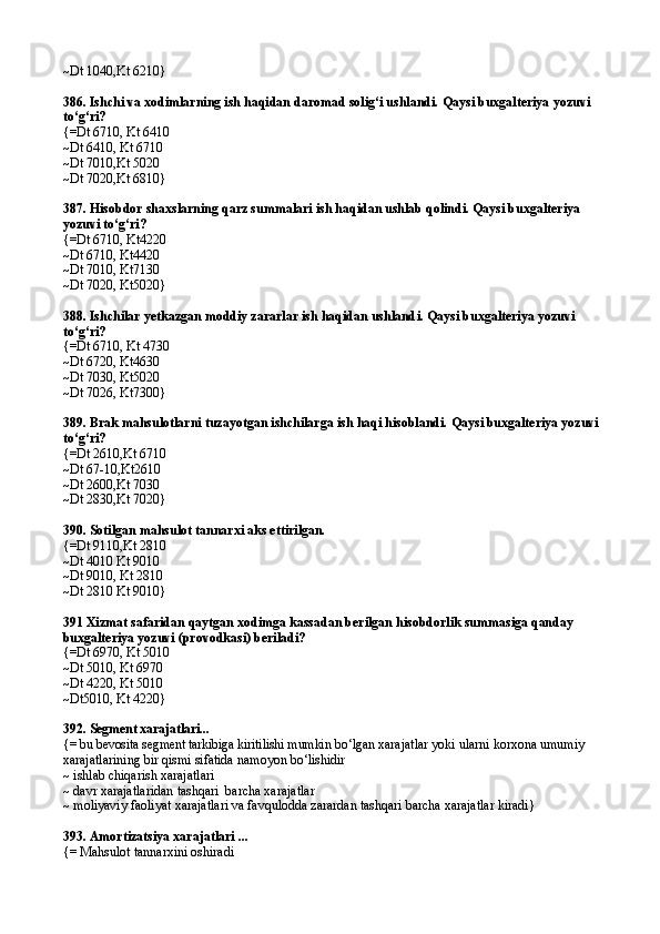 ~Dt  1040 ,Kt  6210 }
386.  Ishchi va  xodimlarning ish haqidan daromad solig‘i ushlandi.  Qaysi buxgalteriya yozuvi 
to‘g‘ri?
{=Dt  6710 , Kt  6410
~Dt  6410 , Kt  6710
~Dt 7010,Kt 5020
~Dt 7020,Kt 6810}
387. Hisobdor shaxslarning qarz summalari ish haqidan ushlab qolindi. Qaysi buxgalteriya 
yozuvi to‘g‘ri?
{=Dt 6710, Kt4220
~Dt 6710, Kt4420
~Dt 7010, Kt7130
~Dt 7020, Kt5020}
388. Ishchilar yetkazgan moddiy zararlar ish haqidan ushland i.  Qaysi buxgalteriya yozuvi 
to‘g‘ri?
{=Dt 6710, Kt 4730
~Dt 6720, Kt4630
~Dt 7030, Kt5020
~Dt 7026, Kt7300}
389. Brak mahsulotlarni tuzayotgan ishchilarga ish haqi hisoblandi. Qaysi buxgalteriya yozuvi 
to‘g‘ri?
{=Dt 2610,Kt 6710
~Dt 67-10,Kt2610
~Dt 2600,Kt 7030
~Dt 2830,Kt 7020}
390. Sotilgan mahsulot tannarxi aks ettirilgan.
{=Dt 9110,Kt 2810
~Dt 4010 Kt 9010
~Dt 9010, Kt 2810
~Dt 2810 Kt 9010}
391 Xizmat safaridan qaytgan xodimga kassadan berilgan hisobdorlik summasiga qanday 
buxgalteriya yozuvi (provodkasi) beriladi?
{=Dt 6970, Kt 5010
~Dt 5010, Kt 6970
~Dt 4220, Kt 5010
~Dt5010, Kt 4220}
392.  Segment xarajatlari...
{=  bu bevosita segment tarkibiga kiritilishi mumkin  bo‘lgan xarajatlar yoki ularni korxona umumiy 
xarajatlarining bir qismi sifatida namoyon bo‘lishidir
~ ishlab chiqarish xarajatlari
~ davr xarajatlaridan tashqari  barcha xarajatlar
~ moliyaviy faoliyat xarajatlari va favqulodda zarardan tashqari barcha xarajatlar kiradi}
393.  Amortizatsiya xarajatlari ...
{=  Mahsulot tannarxini oshiradi 