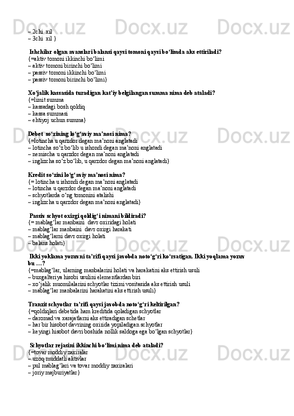 ~  2chi  xil
~  3chi  xil  }
 Ishchilar olgan avanslari balansi qaysi tomoni qaysi b о‘ limda aks ettiriladi?
{= aktiv tomoni ikkinchi b о‘ limi
~  aktiv tomoni birinchi b о‘ lim i
~  passiv tomoni ikkinchi b о‘ lim i
~  passiv tomoni birinchi b о‘ lim i}
X о ‘jalik kassasida turadigan kat’iy belgilangan summa nima deb ataladi?
{= limit summa
~  kassadagi bosh  q oldi q
~  kassa summasi
~ ehtiyoj uchun summa}
Debet  sо‘zining lо‘g‘aviy ma’nosi nima?
{= lotincha u  q arzdor degan ma’noni anglatadi
~  lotincha s о‘ z b о‘ lib u ishondi degan ma’noni anglatadi
~  nemischa u  q arzdor degan ma’noni anglatadi
~  inglizcha s о‘ z b о‘ lib, u  q arzdor degan ma’noni anglatadi }
Kredit s о‘ zini l о‘g‘ aviy ma’nosi nima?
{=  lotincha u ishondi degan ma’noni anglatadi
~  lotincha u  q arzdor degan ma’noni anglatadi
~ schyotlarda о‘ng tomonini atalishi
~ inglizcha u qarzdor degan ma’noni anglatadi}
 Passiv schyot oxirgi qoldig‘ i nima ni bildiradi?
{= mablag‘lar manbaini  davr oxiridagi holati
~ mablag‘lar manbaini  davr oxirgi harakati
~ mablag‘larni davr oxirgi holati
~ balans holati}
 Ikki yoklama yozuvni ta’rifi qaysi javobda notо‘g‘ri kо‘rsatigan. Ikki yo q lama yozuv
bu …?
{=mablag‘lar, ularning manbalarini holati va harakatini aks ettirish usuli
~ buxgalteriya hisobi usulini elementlardan biri
~ xо‘jalik muomilalarini schyotlar tizimi vositasida aks ettirish usuli
~ mablag‘lar manbalarini harakatini aks ettirish usuli}
Tranzit schyotlar ta’rifi qaysi javobda notо‘g‘ri keltirilgan?
{=qoldiqlari debetida ham kreditida qoladigan schyotlar
~   daromad va xarajatlarni aks ettiradigan schetlar
~ har bir hisobot davrining oxirida yopiladigan schyotlar
~ keyingi hisobot davri boshida nollik saldoga ega bо‘lgan schyotlar}
 Schyotlar rejasini ikkinchi b о‘ limi nima deb ataladi?
{= tovar moddiy zaxiralar 
~  uzo q  muddatli aktivlar 
~  pul mablag‘lari va tovar moddiy zaxiralari 
~  joriy majburiyatlar } 