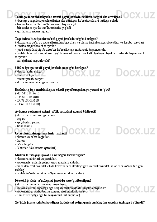 Tartibga soluvchi schyotlar tavsifi qaysi javobda tо‘lik va tо‘g‘ri aks ettirilgan? 
{=boshqa buxgalteriya schyotlarida aks ettirilgan kо‘rsatkichlarini tartibga soladi
~ bir necha schyotlar ma’lumotlarini taqqoslaydi
~ bir necha schyotlar ma’lumotlarini yig‘adi
~ qoldiqlarni nazorat qiladi}
Taqsimlovchi schyotlar ta’rifi qaysi javobda tо‘g‘ri berilgan? 
{=korxonani ba’zi bir xarajatlarini hisobga olish va ularni kalkulyatsiya obyektlari va hisobot davrlari 
о‘rtasida taqsimlovchi schyotlar
~ jami xarajatlari yig‘ib biror bir kо‘rsatkichga mutonosib taqsimlovchi
~ ishlab chikarish xarajatlarini yig‘ib hisobot davrlari va kalkulyatsiya obyektlari urtasida taqsimlovchi
schyotlar
~ xarajatlarni taqsimlovchi}
9000 schyotga tavsif qaysi javobda notо‘g‘ri berilgan? 
{= tranzit aktiv schyot  
~  tranzit schyot
~  tranzit passiv schyot
~  doim summa debe t iga yoziladi }
Bankdan qisqa muddatli qarz olindi qaysi buxgalteriya yozuvi tо‘g‘ri?
{=Dt 5110 Kt 6810
~ Dt  6810 kt 7810
~ Dt 7810 Kt 5110
~  Dt 6810 Kt 5110 }
Aylanma vedomost oxirgi juftlik ustunlari nimani bildiradi?
{= korxonani davr oxirgi balans 
~  registr
~   q ayd qilish jurnali
~   bosh kitob}
Ustav fondi nimaga asoslanib tuziladi?
{= konun va ta’sis hujjatlari
~  konun
~ ta’sis hujjatlari
~  Vazirlar Maxkamasi  q arorlari }
Mulkni ta’rifi qaysi javobda  no t о ‘g‘ri k о‘ rsatilgan?
{=korxona aktivlari va passivlari 
~korxonada  ishlatilayotgan uzoq muddatli aktivlar
~bir yildan ortik muddat ichida korxonada ishlatilayotgan va uzok muddat ishlatilishi kо‘zda tutilgan 
mablag‘
~ushlab kо‘rish mumkin bо‘lgan uzok muddatli aktiv}
Nomoddiy aktiv ta’rifi qaysi javobda notо‘g‘ri berilgan? 
{=korxona huquqlari va majburiyatlari 
~korxona uchun kiymatga ega bulgan uzok muddatli kuyilma obyektlari 
~ korxonaning  ushlab  bulmaydagan uzok muddatli aktivi 
~ fizik xususiyatga ega bulmagan turli xil huquqlar }  
Xо‘jalik jarayonida bajaradigan funksional roliga qarab mablag‘lar qanday turlarga bо‘linadi?  