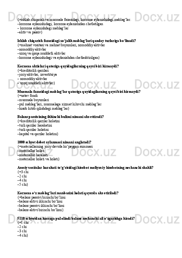{=ishlab chiqarish va muomala fazasidagi, korxona aylanishidagi mablag‘lar.
~korxona aylanishidagi, korxona aylanishidan chetlatilgan 
~ korxona aylanishdagi mablag‘lar
~aktiv va passiv}
Ishlab chiqarish fazasidagi xо‘jalik mablag‘lari qanday turlariga bо‘linadi?
{= mehnat vositasi va mehnat buyumlari,   nomoddiy aktivlar
~nomoddiy aktivlar 
~uzoq va qisqa muddatli aktivlar
~ korxona aylanishidagi va aylanishdan chetlashtirilgan }
Korxona aktivlari qatoriga quyidagilarning qaysi biri kirmaydi? 
{=kreditorlik qarzlari
~joriy aktivlar, investitsiya 
~ nomoddiy aktivlar 
~ uzoq muddatli aktivlar} 
Muomala fazasidagi mablag‘lar qatoriga quyidagilarning qaysi biri kirmaydi?
{=ustav fondi
~muomala buyumlari
~pul mablag‘lari, muomalaga xizmat kiluvchi mablag‘lar
~hisob kitob qilishdagi mablag‘lar}
Balans passivining ikkinchi bulimi nimani aks ettiradi?
{=kreditorlik qarzlar holatini 
~turli qarzlar harakatini
~ turli qarzlar holatini 
~ kapital va qarzlar holatini }
1000 schyot debet aylanmasi nimani anglatadi? 
{= materiallarning joriy davrda k о ‘paygan summasi
~ materiallar holati
~ materiallar harakati
~ materiallar holati va holati }  
Asosiy vositalar harakati t о ‘g‘risidagi hisobot moliyaviy hisobotning nechanchi shakli?
{= 3 chi
~ 2 chi
~ 4 chi 
~ 5 chi }
Korxona о‘z mablag‘lari manbasini holati qayerda aks etiriladi? 
{=balans passivi birinchi bо‘limi
~balans aktivi ikkinchi bо‘limi
~balans passivi ikkinchi bо‘limi
~balans aktivi birinchi bо‘limi}
5110 schyotdan kassaga pul olindi balans nechanchi xil  о‘ zgarishga kiradi?
{= 1 chi
~ 2 chi
~ 3 chi
~ 4 chi } 