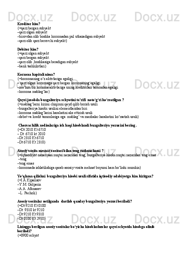 Kreditor kim? 
{= qarz bergan subyekt
~ qarz olgan subyekt 
~ birovdan olib boshka korxonadan pul utkazadigan subyekt
~ qarz olib qarz beruvchi subyekt }
Debitor kim?
{= q arz olgan subyekt
~ q arz bergan subyekt.
~ q arz olib ,boshkasiga beradigan subyekt
~bank tashkilotlari}
Korxona kapitali nima? 
{=korxonaning о‘z aktivlariga egaligi 
~  qarz olgan korxonaga  q arz bergan korxonaning egaligi
~ ma’lum bir korxona aktivlariga uning kreditorlari tamondan egaligi
~ korxona mablag‘lar }
Qaysi javobda buxgalteriya schyotini ta’rifi  notо‘g‘ri kо‘rsatilgan ? 
{=mablag‘larni kirimi chiqimni qayd qilib borish usuli
~buxgalteriya hisobi usulini elementlaridan biri
~korxona mablag‘larini harakatini aks ettirish usuli
~debet va kredit tamonlariga ega  mablag‘ va manbalar harakatini kо‘rsatish usuli}
 Chorvachilik xodimlariga ish  h a q i hisoblandi buxgalteriya yozuvini bering .
{= Dt 2010 Kt 6710
~  Dt  6710 kt 2010
~ Dt 2310 Kt 6710
~ Dt 6710 Kt 2310 }
Asosiy vosita mexnat vositasi bilan teng tushunchami ?
{= i q tisodiyot nazariyasi nu q tai nazaridan ten g , buxgalteriya hisobi nu q tai nazaridan teng emas
 ~teng
~teng emas
~korxonada ishlatilishiga qarab asosiy vosita mehnat buyumi ham bо‘lishi mumkin}
Yо‘qlama qilishni  buxgalteriya hisobi usuli sifatida iqtisodiy adabiyotga kim kiritgan? 
{= I.A.Kiparisov
~ Y.M. Golperin 
~ A.A. Afanasev 
  ~ L. Pacholi }
Asosiy vositalar sotilganda   dastlab q anday buxgalteriya yozuvi beriladi? 
{= Dt 9210 Kt 0100
~ Dt  9310 kt 9210
~ Dt 9210 Kt 9310
~ Dt 0100 Kt 2910 }
Lizingga berilgan asosiy vositalar bо‘yicha hisoblashuvlar qaysi schyotda hisobga olinib 
boriladi?
{=0900 schyot 