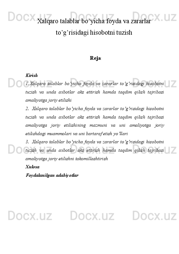 Xalqaro talablar bo’yicha foyda va zararlar
to’g’risidagi hisobotni tuzish
Reja :
Kirish
1. Xalqaro   talablar   bo ’ yicha   foyda   va   zararlar   to ’ g ’ risidagi   hisobotni
tuzish   va   unda   axbotlar   aks   ettirish   hamda   taqdim   qilish   tajribasi
amaliyotga   joriy   etilishi
2. Xalqaro   talablar   bo ’ yicha   foyda   va   zararlar   to ’ g ’ risidagi   hisobotni
tuzish   va   unda   axbotlar   aks   ettirish   hamda   taqdim   qilish   tajribasi
amaliyotga   joriy   etilishining   mazmuni   va   uni   amaliyotga   joriy
etilishdagi   muammolari   va   uni   bartaraf   etish   yo ’ llari  
3. Xalqaro   talablar   bo ’ yicha   foyda   va   zararlar   to ’ g ’ risidagi   hisobotni
tuzish   va   unda   axbotlar   aks   ettirish   hamda   taqdim   qilish   tajribasi
amaliyotga   joriy   etilishni   takomillashtirish
Xulosa
Foydalanilgan   adabiyotlar 