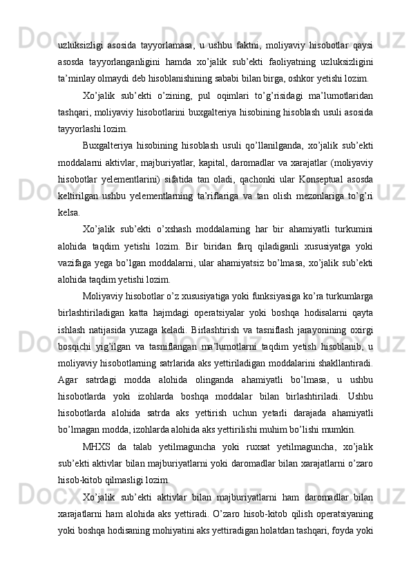 uzluksizligi   asosida   tayyorlamasa,   u   ushbu   faktni,   moliyaviy   hisobotlar   qaysi
asosda   tayyorlanganligini   hamda   xo’jalik   sub’ekti   faoliyatning   uzluksizligini
ta’minlay olmaydi deb hisoblanishining sababi bilan birga, oshkor yetishi lozim.
Xo’jalik   sub’ekti   o’zining,   pul   oqimlari   to’g’risidagi   ma’lumotlaridan
tashqari, moliyaviy hisobotlarini buxgalteriya hisobining hisoblash usuli asosida
tayyorlashi lozim.  
Buxgalteriya   hisobining   hisoblash   usuli   qo’llanilganda,   xo’jalik   sub’ekti
moddalarni   aktivlar, majburiyatlar,  kapital, daromadlar  va  xarajatlar  (moliyaviy
hisobotlar   yelementlarini)   sifatida   tan   oladi,   qachonki   ular   Konseptual   asosda
keltirilgan   ushbu   yelementlarning   ta’riflariga   va   tan   olish   mezonlariga   to’g’ri
kelsa.   
Xo’jalik   sub’ekti   o’xshash   moddalarning   har   bir   ahamiyatli   turkumini
alohida   taqdim   yetishi   lozim.   Bir   biridan   farq   qiladiganli   xususiyatga   yoki
vazifaga  yega   bo’lgan  moddalarni,   ular   ahamiyatsiz   bo’lmasa,   xo’jalik   sub’ekti
alohida taqdim yetishi lozim. 
Moliyaviy hisobotlar o’z xususiyatiga yoki funksiyasiga ko’ra turkumlarga
birlashtiriladigan   katta   hajmdagi   operatsiyalar   yoki   boshqa   hodisalarni   qayta
ishlash   natijasida   yuzaga   keladi.   Birlashtirish   va   tasniflash   jarayonining   oxirgi
bosqichi   yig’ilgan   va   tasniflangan   ma’lumotlarni   taqdim   yetish   hisoblanib,   u
moliyaviy hisobotlarning satrlarida aks yettiriladigan moddalarini shakllantiradi.
Agar   satrdagi   modda   alohida   olinganda   ahamiyatli   bo’lmasa,   u   ushbu
hisobotlarda   yoki   izohlarda   boshqa   moddalar   bilan   birlashtiriladi.   Ushbu
hisobotlarda   alohida   satrda   aks   yettirish   uchun   yetarli   darajada   ahamiyatli
bo’lmagan modda, izohlarda alohida aks yettirilishi muhim bo’lishi mumkin. 
MHXS   da   talab   yetilmaguncha   yoki   ruxsat   yetilmaguncha,   xo’jalik
sub’ekti aktivlar bilan majburiyatlarni yoki daromadlar bilan xarajatlarni o’zaro
hisob-kitob qilmasligi lozim. 
Xo’jalik   sub’ekti   aktivlar   bilan   majburiyatlarni   ham   daromadlar   bilan
xarajatlarni   ham   alohida   aks   yettiradi.   O’zaro   hisob-kitob   qilish   operatsiyaning
yoki boshqa hodisaning mohiyatini aks yettiradigan holatdan tashqari, foyda yoki 