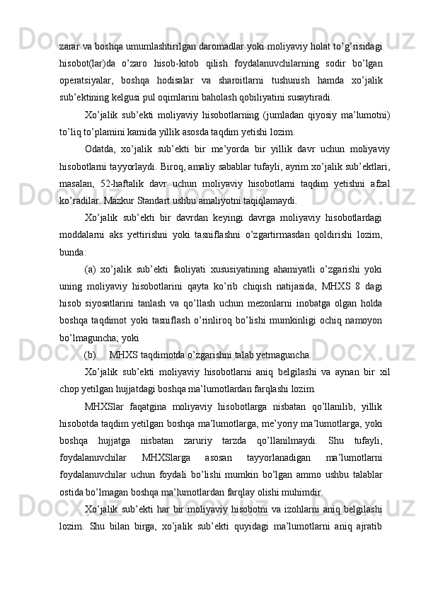 zarar va boshqa umumlashtirilgan daromadlar yoki moliyaviy holat to’g’risidagi
hisobot(lar)da   o’zaro   hisob-kitob   qilish   foydalanuvchilarning   sodir   bo’lgan
operatsiyalar,   boshqa   hodisalar   va   sharoitlarni   tushunish   hamda   xo’jalik
sub’ektining kelgusi pul oqimlarini baholash qobiliyatini susaytiradi.  
Xo’jalik   sub’ekti   moliyaviy   hisobotlarning   (jumladan   qiyosiy   ma’lumotni)
to’liq to’plamini kamida yillik asosda taqdim yetishi lozim. 
Odatda,   xo’jalik   sub’ekti   bir   me’yorda   bir   yillik   davr   uchun   moliyaviy
hisobotlarni tayyorlaydi. Biroq, amaliy sabablar tufayli, ayrim xo’jalik sub’ektlari,
masalan,   52-haftalik   davr   uchun   moliyaviy   hisobotlarni   taqdim   yetishni   afzal
ko’radilar. Mazkur Standart ushbu amaliyotni taqiqlamaydi. 
Xo’jalik   sub’ekti   bir   davrdan   keyingi   davrga   moliyaviy   hisobotlardagi
moddalarni   aks   yettirishni   yoki   tasniflashni   o’zgartirmasdan   qoldirishi   lozim,
bunda: 
(a)   xo’jalik   sub’ekti   faoliyati   xususiyatining   ahamiyatli   o’zgarishi   yoki
uning   moliyaviy   hisobotlarini   qayta   ko’rib   chiqish   natijasida,   MHXS   8   dagi
hisob   siyosatlarini   tanlash   va   qo’llash   uchun   mezonlarni   inobatga   olgan   holda
boshqa   taqdimot   yoki   tasniflash   o’rinliroq   bo’lishi   mumkinligi   ochiq   namoyon
bo’lmaguncha; yoki 
(b)  MHXS taqdimotda o’zgarishni talab yetmaguncha. 
Xo’jalik   sub’ekti   moliyaviy   hisobotlarni   aniq   belgilashi   va   aynan   bir   xil
chop yetilgan hujjatdagi boshqa ma’lumotlardan farqlashi lozim. 
MHXSlar   faqatgina   moliyaviy   hisobotlarga   nisbatan   qo’llanilib,   yillik
hisobotda taqdim yetilgan boshqa ma’lumotlarga, me’yoriy ma’lumotlarga, yoki
boshqa   hujjatga   nisbatan   zaruriy   tarzda   qo’llanilmaydi.   Shu   tufayli,
foydalanuvchilar   MHXSlarga   asosan   tayyorlanadigan   ma’lumotlarni
foydalanuvchilar   uchun   foydali   bo’lishi   mumkin   bo’lgan   ammo   ushbu   talablar
ostida bo’lmagan boshqa ma’lumotlardan farqlay olishi muhimdir. 
Xo’jalik   sub’ekti   har   bir   moliyaviy   hisobotni   va  izohlarni   aniq  belgilashi
lozim.   Shu   bilan   birga,   xo’jalik   sub’ekti   quyidagi   ma’lumotlarni   aniq   ajratib 