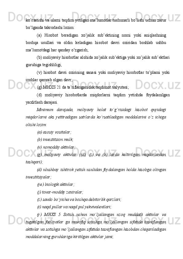 ko’rsatishi va ularni taqdim yetilgan ma’lumotlar tushunarli bo’lishi uchun zarur
bo’lganda takrorlashi lozim: 
(a)   Hisobot   beradigan   xo’jalik   sub’ektining   nomi   yoki   aniqlashning
boshqa   usullari   va   oldin   keladigan   hisobot   davri   oxiridan   boshlab   ushbu
ma’lumotdagi har qanday o’zgarish; 
(b) moliyaviy hisobotlar alohida xo’jalik sub’ektiga yoki xo’jalik sub’ektlari
guruhiga tegishliligi; 
(v)   hisobot   davri   oxirining   sanasi   yoki   moliyaviy   hisobotlar   to’plami   yoki
izohlar qamrab olgan davr; 
(g) MHXS 21 da ta’riflanganidek taqdimot valyutasi; 
(d)   moliyaviy   hisobotlarda   miqdorlarni   taqdim   yetishda   foydalanilgan
yaxlitlash darajasi. 
Minimum   darajada,   moliyaviy   holat   to’g’risidagi   hisobot   quyidagi
miqdorlarni   aks   yettiradigan   satrlarda   ko’rsatiladigan   moddalarini   o’z   ichiga
olishi lozim: 
(a) asosiy vositalar; 
(b) investitsion mulk; 
(v) nomoddiy aktivlar; 
(g)   moliyaviy   aktivlar   ((d),   (z)   va   (b)   larda   keltirilgan   miqdorlardan
tashqari); 
(d)   ulushbay   ishtirok   yetish   usulidan   foydalangan   holda   hisobga   olingan
investitsiyalar; 
(ye) biologik aktivlar; 
(j) tovar-moddiy zaxiralar; 
(z) savdo bo’yicha va boshqa debitorlik qarzlari; 
(i) naqd pullar va naqd pul yekvivalentlari; 
(y)   MHXS   5   Sotish   uchun   mo’ljallangan   uzoq   muddatli   aktivlar   va
tugatilgan   faoliyatlar   ga   muvofiq   sotishga   mo’ljallangan   sifatida   tasniflangan
aktivlar va sotishga mo’ljallangan sifatida tasniflangan hisobdan chiqariladigan
moddalarning guruhlariga kiritilgan aktivlar jami;  