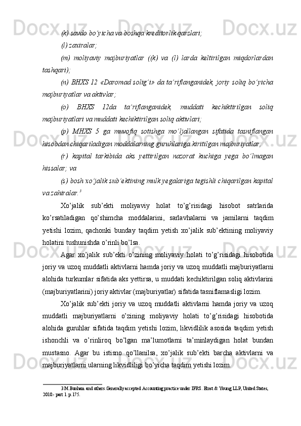 (k) savdo bo’yicha va boshqa kreditorlik qarzlari; 
(l) zaxiralar; 
(m)   moliyaviy   majburiyatlar   ((k)   va   (l)   larda   keltirilgan   miqdorlardan
tashqari); 
(n) BHXS 12 «Daromad solig’i» da ta’riflanganidek, joriy soliq bo’yicha
majburiyatlar va aktivlar; 
(o)   BHXS   12da   ta’riflanganidek,   muddati   kechiktirilgan   soliq
majburiyatlari va muddati kechiktirilgan soliq aktivlari; 
(p)   MHXS   5   ga   muvofiq   sotishga   mo’ljallangan   sifatida   tasniflangan
hisobdan chiqariladigan moddalarning guruhlariga kiritilgan majburiyatlar; 
(r)   kapital   tarkibida   aks   yettirilgan   nazorat   kuchiga   yega   bo’lmagan
hissalar; va 
(s) bosh xo’jalik sub’ektining mulk yegalariga tegishli chiqarilgan kapital
va zahiralar. 3
 
Xo’jalik   sub’ekti   moliyaviy   holat   to’g’risidagi   hisobot   satrlarida
ko’rsatiladigan   qo’shimcha   moddalarini,   sarlavhalarni   va   jamilarni   taqdim
yetishi   lozim,   qachonki   bunday   taqdim   yetish   xo’jalik   sub’ektining   moliyaviy
holatini tushunishda o’rinli bo’lsa. 
Agar   xo’jalik   sub’ekti   o’zining   moliyaviy   holati   to’g’risidagi   hisobotida
joriy va uzoq muddatli aktivlarni hamda joriy va uzoq muddatli majburiyatlarni
alohida turkumlar sifatida aks yettirsa, u muddati kechiktirilgan soliq aktivlarini
(majburiyatlarini) joriy aktivlar (majburiyatlar) sifatida tasniflamasligi lozim. 
Xo’jalik   sub’ekti   joriy   va   uzoq   muddatli   aktivlarni   hamda   joriy   va   uzoq
muddatli   majburiyatlarni   o’zining   moliyaviy   holati   to’g’risidagi   hisobotida
alohida   guruhlar   sifatida   taqdim   yetishi   lozim,   likvidlilik   asosida   taqdim   yetish
ishonchli   va   o’rinliroq   bo’lgan   ma’lumotlarni   ta’minlaydigan   holat   bundan
mustasno.   Agar   bu   istisno   qo’llanilsa,   xo’jalik   sub’ekti   barcha   aktivlarni   va
majburiyatlarni ularning likvidliligi bo’yicha taqdim yetishi lozim.  
3  M.Bonham and others.Generally accepted Accounting practice under IFRS.  Ernst & Young LLP, United States, 
2010.- part 1. p.175.   