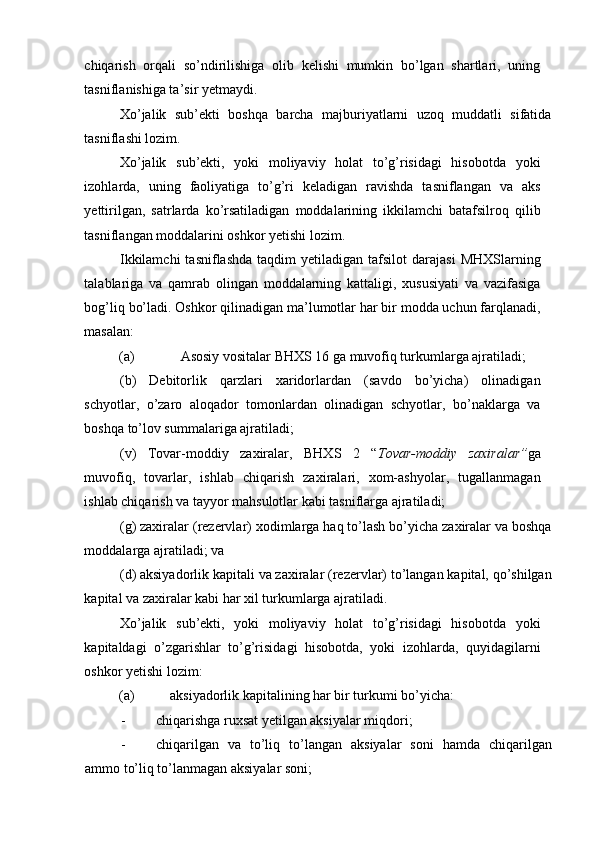 chiqarish   orqali   so’ndirilishiga   olib   kelishi   mumkin   bo’lgan   shartlari,   uning
tasniflanishiga ta’sir yetmaydi. 
Xo’jalik   sub’ekti   boshqa   barcha   majburiyatlarni   uzoq   muddatli   sifatida
tasniflashi lozim. 
Xo’jalik   sub’ekti,   yoki   moliyaviy   holat   to’g’risidagi   hisobotda   yoki
izohlarda,   uning   faoliyatiga   to’g’ri   keladigan   ravishda   tasniflangan   va   aks
yettirilgan,   satrlarda   ko’rsatiladigan   moddalarining   ikkilamchi   batafsilroq   qilib
tasniflangan moddalarini oshkor yetishi lozim. 
Ikkilamchi  tasniflashda  taqdim  yetiladigan  tafsilot  darajasi   MHXSlarning
talablariga   va   qamrab   olingan   moddalarning   kattaligi,   xususiyati   va   vazifasiga
bog’liq bo’ladi. Oshkor qilinadigan ma’lumotlar har bir modda uchun farqlanadi,
masalan: 
(a)  Asosiy vositalar BHXS 16 ga muvofiq turkumlarga ajratiladi; 
(b)   Debitorlik   qarzlari   xaridorlardan   (savdo   bo’yicha)   olinadigan
schyotlar,   o’zaro   aloqador   tomonlardan   olinadigan   schyotlar,   bo’naklarga   va
boshqa to’lov summalariga ajratiladi; 
(v)   Tovar-moddiy   zaxiralar,   BHXS   2   “ Tovar-moddiy   zaxiralar” ga
muvofiq,   tovarlar,   ishlab   chiqarish   zaxiralari,   xom-ashyolar,   tugallanmagan
ishlab chiqarish va tayyor mahsulotlar kabi tasniflarga ajratiladi; 
(g) zaxiralar (rezervlar) xodimlarga haq to’lash bo’yicha zaxiralar va boshqa
moddalarga ajratiladi; va  
(d) aksiyadorlik kapitali va zaxiralar (rezervlar) to’langan kapital, qo’shilgan
kapital va zaxiralar kabi har xil turkumlarga ajratiladi. 
Xo’jalik   sub’ekti,   yoki   moliyaviy   holat   to’g’risidagi   hisobotda   yoki
kapitaldagi   o’zgarishlar   to’g’risidagi   hisobotda,   yoki   izohlarda,   quyidagilarni
oshkor yetishi lozim: 
(a)  aksiyadorlik kapitalining har bir turkumi bo’yicha: 
- chiqarishga ruxsat yetilgan aksiyalar miqdori; 
- chiqarilgan   va   to’liq   to’langan   aksiyalar   soni   hamda   chiqarilgan
ammo to’liq to’lanmagan aksiyalar soni;  