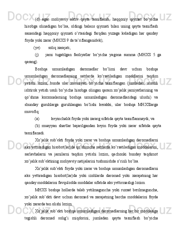 (d)   agar   moliyaviy   aktiv   qayta   tasniflanib,   haqqoniy   qiymat   bo’yicha
hisobga   olinadigan   bo’lsa,   oldingi   balans   qiymati   bilan   uning   qayta   tasniflash
sanasidagi   haqqoniy   qiymati   o’rtasidagi   farqdan   yuzaga   keladigan   har   qanday
foyda yoki zarar (MHXS 9 da ta’riflanganidek); 
(ye)  soliq xarajati; 
(j)  jami   tugatilgan   faoliyatlar   bo’yicha   yagona   summa   (MHXS   5   ga
qarang). 
Boshqa   umumlashgan   daromadlar   bo’limi   davr   uchun   boshqa
umumlashgan   daromadlarning   satrlarda   ko’rsatiladigan   moddlarini   taqdim
yetishi   lozim,   bunda   ular   xususiyati   bo’yicha   tasniflangan   (jumladan,   ulushli
ishtirok yetish usuli bo’yicha hisobga olingan qaram xo’jalik jamiyatlarining va
qo’shma   korxonalarning   boshqa   umumlashgan   daromadlaridagi   ulushi)   va
shunday   guruhlarga   guruhlangan   bo’lishi   kerakki,   ular   boshqa   MHXSlarga
muvofiq:      
(a)  keyinchalik foyda yoki zararg sifatida qayta tasniflanmaydi; va 
(b)   muayyan   shartlar   bajarilgandan   keyin   foyda   yoki   zarar   sifatida   qayta
tasniflanadi. 
Xo’jalik sub’ekti  foyda yoki  zarar va boshqa umumlashgan  daromadlarni
aks yettiradigan hisobot(lar)da qo’shimcha satrlarda ko’rsatiladigan moddalarini,
sarlavhalarni   va   jamilarni   taqdim   yetishi   lozim,   qachonki   bunday   taqdimot
xo’jalik sub’ektining moliyaviy natijalarini tushunishda o’rinli bo’lsa. 
Xo’jalik sub’ekti  foyda yoki  zarar va boshqa umumlashgan  daromadlarni
aks   yettiradigan   hisobot(lar)da   yoki   izohlarda   daromad   yoki   xarajatning   har
qanday moddalarini favqulodda moddalar sifatida aks yettirmasligi lozim.   
MHXS   boshqa   hollarda   talab   yetilmaguncha   yoki   ruxsat   berilmaguncha,
xo’jalik   sub’ekti   davr   uchun   daromad   va   xarajatning   barcha   moddalarini   foyda
yoki zararda tan olishi lozim.   
Xo’jalik sub’ekti boshqa umumlashgan daromadlarning har bir moddasiga
tegishli   daromad   solig’i   miqdorini,   jumladan   qayta   tasniflash   bo’yicha 