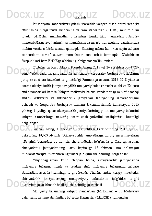 Kirish
Iqtisodiyotni   modernizatsiyalash   sharoitida   xalqaro   hisob   tizimi   taraqqiy
ettirilishida   buxgalteriya   hisobining   xalqaro   standartlari   (BHXS)   muhim   o’rin
tutadi.   BHXSlar   mamlakatlar   o’rtasidagi   hamkorlikni,   jumladan   iqtisodiy
munosabatlarni   rivojlantirish   va   mamlakatlarda   investitsion   muhitni   yaxshilashda
muhim   vosita   sifatida   xizmat   qilmoqda.   Shuning   uchun   ham   kun   sayin   xalqaro
standartlarni   e’tirof   etuvchi   mamlakatlar   soni   oshib   bormoqda.   O’zbekiston
Respublikasi ham BHXSga   o’tishning   o’ziga   xos   yo’lini   tanladi.
O’zbekiston Respublikasi  Prezidentining 2015 yil 24 apreldagi PF-4720-
sonli   “Aktsiyadorlik   jamiyatlarida   zamonaviy   korporativ   boshqaruv   uslublarini
joriy   etish   chora-tadbirlari   to’g’risida”gi   Farmoniga   asosan,   2015-2018   yillarda
barcha   aktsiyadorlik   jamiyatlari   yillik   moliyaviy balansni nashr etishi va   Xalqaro
audit   standartlari hamda Xalqaro moliyaviy balans standartlariga muvofiq tashqi
auditni   o’tkazishi   va   aktsiyadorlik   jamiyatlari   faoliyatining   samaradorligini
oshirish   va   korporativ   boshqaruv   tizimini   takomillashtirish   komissiyasi   2015
yilning   1   iyuliga   qadar   aktsiyadorlik   jamiyatlarining   yillik   moliyaviy   balansini
xalqaro   standartlarga   muvofiq   nashr   etish   jadvalini   tasdiqlanishi   lozimligi
belgilangan.
Bundan   so’ng,   O’zbekiston   Respublikasi   Prezidentining   2015   yil   21
dekabrdagi   PQ-2454-sonli   “Aktsiyadorlik   jamiyatlariga   xorijiy   investitsiyalarni
jalb   qilish   borasidagi   qo’shimcha   chora-tadbirlar   to’g’risida”gi   Qaroriga   asosan,
aktsiyadorlik   jamiyatlarining   ustav   kapitaliga   15   foizdan   kam   bo’lmagan
miqdorda   xorijiy   investorlarning   ulushi   jalb   qilinishi   lozimligi   belgilangan.
Yuqoridagilardan   kelib   chiqqan   holda,   aktsiyadorlik   jamiyatlarida
moliyaviy   balansni   tuzish   va   taqdim   etish   moliyaviy   balansning   xalqaro
standartlari   asosida   tuzilishiga   to’g’ri   keladi.   Chunki,   undan   xorijiy   investorlar
aktsiyadorlik   jamiyatlarining   moliyaviyviy   balanslarini   to’g’ridan   to’g’ri
tushunishiga va ishonch   hosil   qilish   lozimligiga   erishadi.
Moliyaviy   balansning   xalqaro   standartlari   (MHXSlar)   –   bu   Moliyaviy
balansning   xalqaro   standartlari   bo’yicha   Kengashi   (MHXSK)   tomonidan