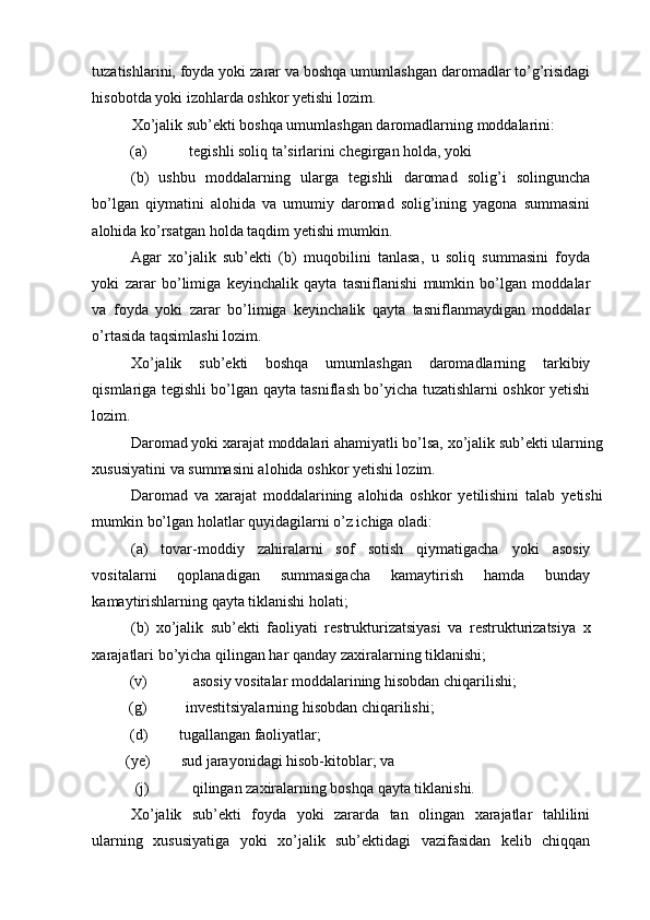 tuzatishlarini, foyda yoki zarar va boshqa umumlashgan daromadlar to’g’risidagi
hisobotda yoki izohlarda oshkor yetishi lozim.  
Xo’jalik sub’ekti boshqa umumlashgan daromadlarning moddalarini: 
(a)  tegishli soliq ta’sirlarini chegirgan holda, yoki 
(b)   ushbu   moddalarning   ularga   tegishli   daromad   solig’i   solinguncha
bo’lgan   qiymatini   alohida   va   umumiy   daromad   solig’ining   yagona   summasini
alohida ko’rsatgan holda taqdim yetishi mumkin. 
Agar   xo’jalik   sub’ekti   (b)   muqobilini   tanlasa,   u   soliq   summasini   foyda
yoki   zarar   bo’limiga   keyinchalik   qayta   tasniflanishi   mumkin   bo’lgan   moddalar
va   foyda   yoki   zarar   bo’limiga   keyinchalik   qayta   tasniflanmaydigan   moddalar
o’rtasida taqsimlashi lozim. 
Xo’jalik   sub’ekti   boshqa   umumlashgan   daromadlarning   tarkibiy
qismlariga tegishli bo’lgan qayta tasniflash bo’yicha tuzatishlarni oshkor yetishi
lozim. 
Daromad yoki xarajat moddalari ahamiyatli bo’lsa, xo’jalik sub’ekti ularning
xususiyatini va summasini alohida oshkor yetishi lozim. 
Daromad   va   xarajat   moddalarining   alohida   oshkor   yetilishini   talab   yetishi
mumkin bo’lgan holatlar quyidagilarni o’z ichiga oladi: 
(a)   tovar-moddiy   zahiralarni   sof   sotish   qiymatigacha   yoki   asosiy
vositalarni   qoplanadigan   summasigacha   kamaytirish   hamda   bunday
kamaytirishlarning qayta tiklanishi holati; 
(b)   xo’jalik   sub’ekti   faoliyati   restrukturizatsiyasi   va   restrukturizatsiya   x
xarajatlari bo’yicha qilingan har qanday zaxiralarning tiklanishi; 
(v)  asosiy vositalar moddalarining hisobdan chiqarilishi; 
(g)  investitsiyalarning hisobdan chiqarilishi; 
(d)  tugallangan faoliyatlar; 
(ye)  sud jarayonidagi hisob-kitoblar; va 
(j) qilingan zaxiralarning boshqa qayta tiklanishi. 
Xo’jalik   sub’ekti   foyda   yoki   zararda   tan   olingan   xarajatlar   tahlilini
ularning   xususiyatiga   yoki   xo’jalik   sub’ektidagi   vazifasidan   kelib   chiqqan 