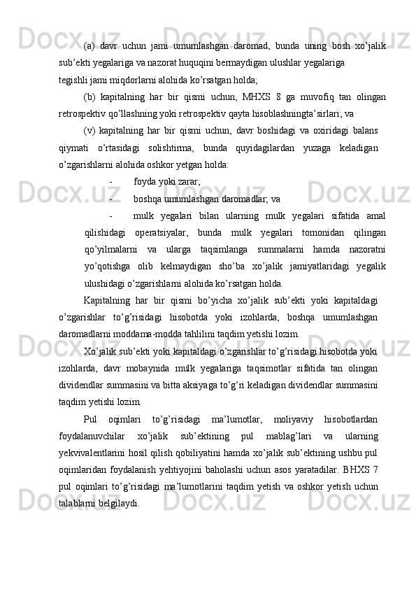 (a)   davr   uchun   jami   umumlashgan   daromad,   bunda   uning   bosh   xo’jalik
sub’ekti yegalariga va nazorat huquqini bermaydigan ulushlar yegalariga 
tegishli jami miqdorlarni alohida ko’rsatgan holda; 
(b)   kapitalning   har   bir   qismi   uchun,   MHXS   8   ga   muvofiq   tan   olingan
retrospektiv qo’llashning yoki retrospektiv qayta hisoblashningta’sirlari; va 
(v)   kapitalning   har   bir   qismi   uchun,   davr   boshidagi   va   oxiridagi   balans
qiymati   o’rtasidagi   solishtirma,   bunda   quyidagilardan   yuzaga   keladigan
o’zgarishlarni alohida oshkor yetgan holda: 
- foyda yoki zarar; 
- boshqa umumlashgan daromadlar; va 
- mulk   yegalari   bilan   ularning   mulk   yegalari   sifatida   amal
qilishidagi   operatsiyalar,   bunda   mulk   yegalari   tomonidan   qilingan
qo’yilmalarni   va   ularga   taqsimlanga   summalarni   hamda   nazoratni
yo’qotishga   olib   kelmaydigan   sho’ba   xo’jalik   jamiyatlaridagi   yegalik
ulushidagi o’zgarishlarni alohida ko’rsatgan holda. 
Kapitalning   har   bir   qismi   bo’yicha   xo’jalik   sub’ekti   yoki   kapitaldagi
o’zgarishlar   to’g’risidagi   hisobotda   yoki   izohlarda,   boshqa   umumlashgan
daromadlarni moddama-modda tahlilini taqdim yetishi lozim. 
Xo’jalik sub’ekti yoki kapitaldagi o’zgarishlar to’g’risidagi hisobotda yoki
izohlarda,   davr   mobaynida   mulk   yegalariga   taqsimotlar   sifatida   tan   olingan
dividendlar summasini va bitta aksiyaga to’g’ri keladigan dividendlar summasini
taqdim yetishi lozim. 
Pul   oqimlari   to’g’risidagi   ma’lumotlar,   moliyaviy   hisobotlardan
foydalanuvchilar   xo’jalik   sub’ektining   pul   mablag’lari   va   ularning
yekvivalentlarini hosil qilish qobiliyatini hamda xo’jalik sub’ektining ushbu pul
oqimlaridan   foydalanish   yehtiyojini   baholashi   uchun   asos   yaratadilar.   BHXS   7
pul   oqimlari   to ’ g ’ risidagi   ma ’ lumotlarini   taqdim   yetish   va   oshkor   yetish   uchun
talablarni   belgilaydi .    