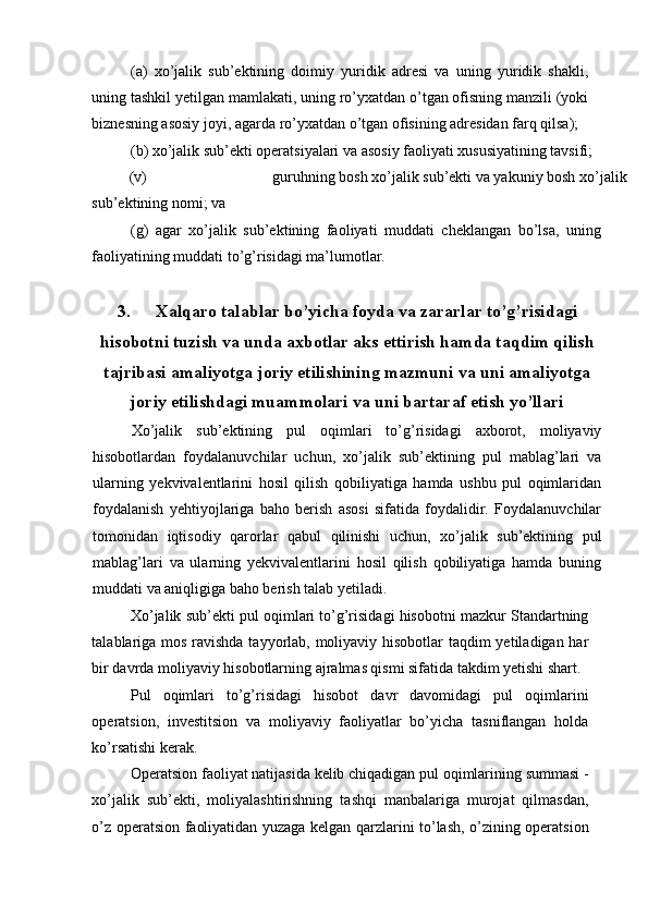 (a)   xo’jalik   sub’ektining   doimiy   yuridik   adresi   va   uning   yuridik   shakli,
uning tashkil yetilgan mamlakati, uning ro’yxatdan o’tgan ofisning manzili (yoki
biznesning asosiy joyi, agarda ro’yxatdan o’tgan ofisining adresidan farq qilsa); 
(b) xo’jalik sub’ekti operatsiyalari va asosiy faoliyati xususiyatining tavsifi; 
(v)  guruhning bosh xo’jalik sub’ekti va yakuniy bosh xo’jalik 
sub’ektining nomi; va 
(g)   agar   xo’jalik   sub’ektining   faoliyati   muddati   cheklangan   bo’lsa,   uning
faoliyatining muddati to’g’risidagi ma’lumotlar. 
 
3. Xalqaro talablar bo’yicha foyda va zararlar to’g’risidagi
hisobotni tuzish va unda axbotlar aks ettirish hamda taqdim qilish
tajribasi amaliyotga joriy etilishining mazmuni va uni amaliyotga
joriy etilishdagi muammolari va uni bartaraf etish yo’llari
Xo’jalik   sub’ektining   pul   oqimlari   to’g’risidagi   axborot,   moliyaviy
hisobotlardan   foydalanuvchilar   uchun,   xo’jalik   sub’ektining   pul   mablag’lari   va
ularning   yekvivalentlarini   hosil   qilish   qobiliyatiga   hamda   ushbu   pul   oqimlaridan
foydalanish   yehtiyojlariga   baho   berish   asosi   sifatida   foydalidir.   Foydalanuvchilar
tomonidan   iqtisodiy   qarorlar   qabul   qilinishi   uchun,   xo’jalik   sub’ektining   pul
mablag’lari   va   ularning   yekvivalentlarini   hosil   qilish   qobiliyatiga   hamda   buning
muddati va aniqligiga baho berish talab yetiladi. 
Xo’jalik sub’ekti pul oqimlari to’g’risidagi hisobotni mazkur Standartning
talablariga mos ravishda tayyorlab, moliyaviy hisobotlar  taqdim yetiladigan har
bir davrda moliyaviy hisobotlarning ajralmas qismi sifatida takdim yetishi shart. 
Pul   oqimlari   to’g’risidagi   hisobot   davr   davomidagi   pul   oqimlarini
operatsion,   investitsion   va   moliyaviy   faoliyatlar   bo’yicha   tasniflangan   holda
ko’rsatishi kerak. 
Operatsion faoliyat natijasida kelib chiqadigan pul oqimlarining summasi -
xo’jalik   sub’ekti,   moliyalashtirishning   tashqi   manbalariga   murojat   qilmasdan,
o’z operatsion faoliyatidan yuzaga kelgan qarzlarini to’lash, o’zining operatsion 