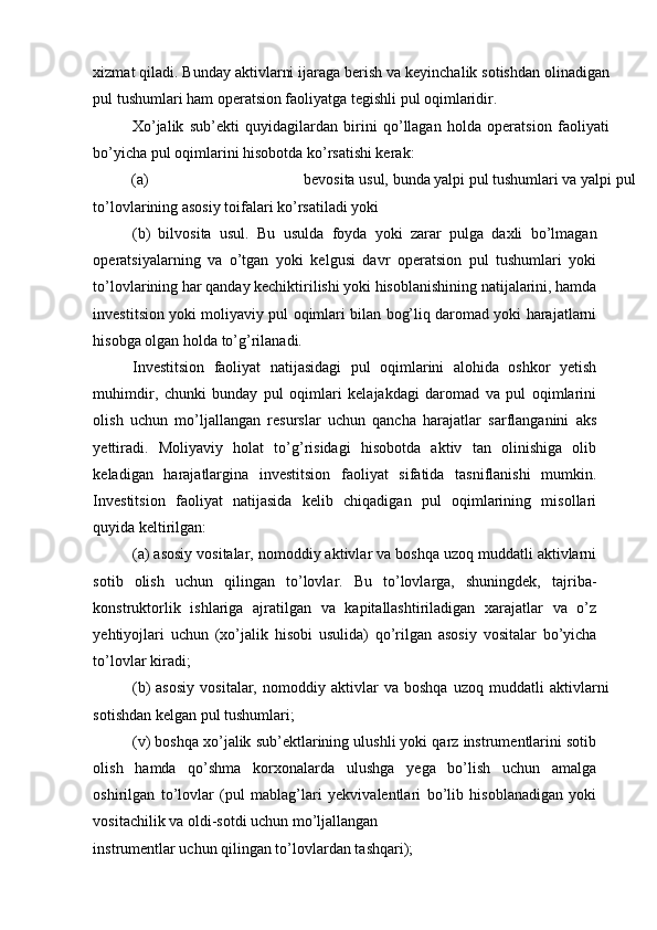 xizmat qiladi. Bunday aktivlarni ijaraga berish va keyinchalik sotishdan olinadigan
pul tushumlari ham operatsion faoliyatga tegishli pul oqimlaridir. 
Xo’jalik   sub’ekti   quyidagilardan   birini   qo’llagan   holda   operatsion   faoliyati
bo’yicha pul oqimlarini hisobotda ko’rsatishi kerak: 
(a)  bevosita usul, bunda yalpi pul tushumlari va yalpi pul 
to’lovlarining asosiy toifalari ko’rsatiladi yoki 
(b)   bilvosita   usul.   Bu   usulda   foyda   yoki   zarar   pulga   daxli   bo’lmagan
operatsiyalarning   va   o’tgan   yoki   kelgusi   davr   operatsion   pul   tushumlari   yoki
to’lovlarining har qanday kechiktirilishi yoki hisoblanishining natijalarini, hamda
investitsion yoki moliyaviy pul oqimlari bilan bog’liq daromad yoki harajatlarni
hisobga olgan holda to’g’rilanadi. 
Investitsion   faoliyat   natijasidagi   pul   oqimlarini   alohida   oshkor   yetish
muhimdir,   chunki   bunday   pul   oqimlari   kelajakdagi   daromad   va   pul   oqimlarini
olish   uchun   mo’ljallangan   resurslar   uchun   qancha   harajatlar   sarflanganini   aks
yettiradi.   Moliyaviy   holat   to’g’risidagi   hisobotda   aktiv   tan   olinishiga   olib
keladigan   harajatlargina   investitsion   faoliyat   sifatida   tasniflanishi   mumkin.
Investitsion   faoliyat   natijasida   kelib   chiqadigan   pul   oqimlarining   misollari
quyida keltirilgan: 
(a) asosiy vositalar, nomoddiy aktivlar va boshqa uzoq muddatli aktivlarni
sotib   olish   uchun   qilingan   to’lovlar.   Bu   to’lovlarga,   shuningdek,   tajriba-
konstruktorlik   ishlariga   ajratilgan   va   kapitallashtiriladigan   xarajatlar   va   o’z
yehtiyojlari   uchun   (xo’jalik   hisobi   usulida)   qo’rilgan   asosiy   vositalar   bo’yicha
to’lovlar kiradi; 
(b)   asosiy   vositalar,   nomoddiy   aktivlar   va   boshqa   uzoq   muddatli   aktivlarni
sotishdan kelgan pul tushumlari; 
(v) boshqa xo’jalik sub’ektlarining ulushli yoki qarz instrumentlarini sotib
olish   hamda   qo’shma   korxonalarda   ulushga   yega   bo’lish   uchun   amalga
oshirilgan   to’lovlar   (pul   mablag’lari   yekvivalentlari   bo’lib   hisoblanadigan   yoki
vositachilik va oldi-sotdi uchun mo’ljallangan 
instrumentlar uchun qilingan to’lovlardan tashqari);