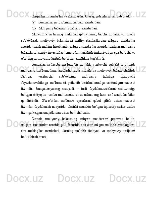 chiqarilgan   standartlar   va   sharhlardir.   Ular   quyidagilarni   qamrab oladi:
(a) Buxgalteriya   hisobining   xalqaro   standartlari;
(b) Moliyaviy   balansning   xalqaro   standartlari.
Mulkchilik   va   tarmoq   shaklidan   qat’iy   nazar,   barcha   xo’jalik   yurituvchi
sub’ektlarda   moliyaviy   balanslarini   milliy   standartlardan   xalqaro   standartlar
asosida   tuzish muhim  hisoblanib,   xalqaro standartlar asosida tuzilgan moliyaviy
balanslarni   xorijiy   investorlar   tomonidan   tanishish   imkoniyatiga   ega   bo’lishi   va
o’zining   sarmoyasini   kiritish   bo’yicha   engilliklar tug’diradi.
Buxgalteriya   hisobi   ma’lum   bir   xo’jalik   yurituvchi   sub’ekt   to’g’risida
moliyaviy   ma’lumotlarni   aniqlash,   qayta   ishlash   va   moliyaviy   balans   shaklida
faoliyat   yurituvchi   sub’ektning   moliyaviy   holatiga   qiziquvchi
foydalanuvchilarga   ma’lumotni   yetkazib   berishni   amalga   oshiradigan   axborot
tizimdir.   Buxgalteriyaning   maqsadi   –   turli   foydalanuvchilarni   ma’lumotga
bo’lgan   ehtiyojini,   ushbu   ma’lumotni   olish   uchun   eng   kam   sarf-xarajatlar   bilan
qondirishdir.   O’z-o’zidan   ma’lumki   qarorlarni   qabul   qilish   uchun   axborot
tizimdan   foydalanish   natijasida   olinishi   mumkin  bo’lgan  iqtisodiy   naflar   ushbu
tizimga ketgan xarajatlardan ustun bo’lishi   lozim.
Demak,   moliyaviy   balansning   xalqaro   standartlari   predmeti   bo’lib,
xalqaro   standartlar   asosida   pul   ifodasida   aks   ettiriladigan   xo’jalik   mablag’lari,
shu   mablag’lar   manbalari,   ularning   xo’jalik   faoliyati   va   moliyaviy   natijalari
bo’lib   hisoblanadi. 