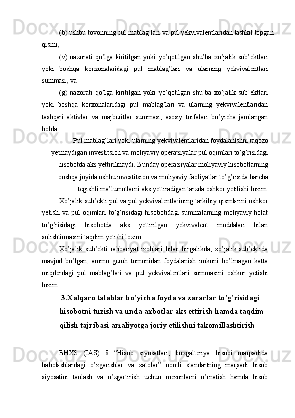 (b) ushbu tovonning pul mablag’lari va pul yekvivalentlaridan tashkil topgan
qismi; 
(v)   nazorati   qo’lga   kiritilgan   yoki   yo’qotilgan   shu’ba   xo’jalik   sub’ektlari
yoki   boshqa   korxonalaridagi   pul   mablag’lari   va   ularning   yekvivalentlari
summasi; va 
(g)   nazorati   qo’lga   kiritilgan   yoki   yo’qotilgan   shu’ba   xo’jalik   sub’ektlari
yoki   boshqa   korxonalaridagi   pul   mablag’lari   va   ularning   yekvivalentlaridan
tashqari   aktivlar   va   majburitlar   summasi,   asosiy   toifalari   bo’yicha   jamlangan
holda. 
Pul mablag’lari yoki ularning yekvivalentlaridan foydalanishni taqozo
yetmaydigan investitsion va moliyaviy operatsiyalar pul oqimlari to’g’risidagi
hisobotda aks yettirilmaydi. Bunday operatsiyalar moliyaviy hisobotlarning
boshqa joyida ushbu investitsion va moliyaviy faoliyatlar to’g’risida barcha
tegishli ma’lumotlarni aks yettiradigan tarzda oshkor yetilishi lozim. 
Xo’jalik sub’ekti pul va pul yekvivalentlarining tarkibiy qismlarini oshkor
yetishi va pul oqimlari to’g’risidagi hisobotidagi summalarning moliyaviy holat
to’g’risidagi   hisobotda   aks   yettirilgan   yekvivalent   moddalari   bilan
solishtirmasini taqdim yetishi lozim. 
Xo’jalik   sub’ekti   rahbariyat   izohlari   bilan   birgalikda,   xo’jalik   sub’ektida
mavjud   bo’lgan,   ammo   guruh   tomonidan   foydalanish   imkoni   bo’lmagan   katta
miqdordagi   pul   mablag’lari   va   pul   yekvivalentlari   summasini   oshkor   yetishi
lozim. 
  3.Xalqaro talablar bo’yicha foyda va zararlar to’g’risidagi 
hisobotni tuzish va unda axbotlar aks ettirish hamda taqdim 
qilish tajribasi amaliyotga joriy etilishni takomillashtirish
BHXS   (IAS)   8   “Hisob   siyosatlari,   buxgalteriya   hisobi   maqsadida
baholashlardagi   o’zgarishlar   va   xatolar”   nomli   standartning   maqsadi   hisob
siyosatini   tanlash   va   o’zgartirish   uchun   mezonlarni   o’rnatish   hamda   hisob 