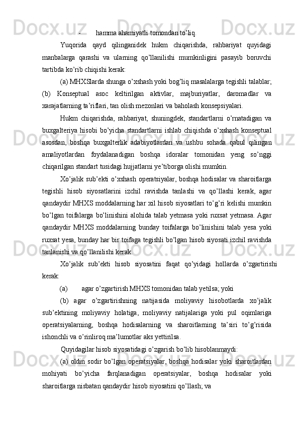 - hamma ahamiyatli tomondan to’liq. 
Yuqorida   qayd   qilinganidek   hukm   chiqarishda,   rahbariyat   quyidagi
manbalarga   qarashi   va   ularning   qo’llanilishi   mumkinligini   pasayib   boruvchi
tartibda ko’rib chiqishi kerak: 
(a) MHXSlarda shunga o’xshash yoki bog’liq masalalarga tegishli talablar;
(b)   Konseptual   asoc   keltirilgan   aktivlar,   majburiyatlar,   daromadlar   va
xarajatlarning ta’riflari, tan olish mezonlari va baholash konsepsiyalari. 
Hukm   chiqarishda,   rahbariyat,   shuningdek,   standartlarni   o’rnatadigan   va
buxgalteriya   hisobi   bo’yicha   standartlarni   ishlab   chiqishda   o’xshash   konseptual
asosdan,   boshqa   buxgalterlik   adabiyotlardan   va   ushbu   sohada   qabul   qilingan
amaliyotlardan   foydalanadigan   boshqa   idoralar   tomonidan   yeng   so’nggi
chiqarilgan standart tusidagi hujjatlarni ye’tiborga olishi mumkin. 
Xo’jalik sub’ekti o’xshash operatsiyalar, boshqa hodisalar  va sharoitlarga
tegishli   hisob   siyosatlarini   izchil   ravishda   tanlashi   va   qo’llashi   kerak,   agar
qandaydir MHXS moddalarning har xil hisob siyosatlari to’g’ri kelishi mumkin
bo’lgan  toifalarga  bo’linishini  alohida  talab yetmasa   yoki  ruxsat   yetmasa.  Agar
qandaydir   MHXS   moddalarning   bunday   toifalarga   bo’linishini   talab   yesa   yoki
ruxsat yesa, bunday har bir toifaga tegishli bo’lgan hisob siyosati izchil ravishda
tanlanishi va qo’llanilishi kerak. 
Xo’jalik   sub’ekti   hisob   siyosatini   faqat   qo’yidagi   hollarda   o’zgartirishi
kerak: 
(a)  agar o’zgartirish MHXS tomonidan talab yetilsa; yoki 
(b)   agar   o’zgartirishning   natijasida   moliyaviy   hisobotlarda   xo’jalik
sub’ektining   moliyaviy   holatiga,   moliyaviy   natijalariga   yoki   pul   oqimlariga
operatsiyalarning,   boshqa   hodisalarning   va   sharoitlarning   ta’siri   to’g’risida
ishonchli va o’rinliroq ma’lumotlar aks yettirilsa. 
Quyidagilar hisob siyosatidagi o’zgarish bo’lib hisoblanmaydi: 
(a)   oldin   sodir   bo’lgan   operatsiyalar,   boshqa   hodisalar   yoki   sharoitlardan
mohiyati   bo’yicha   farqlanadigan   operatsiyalar,   boshqa   hodisalar   yoki
sharoitlarga nisbatan qandaydir hisob siyosatini qo’llash; va  