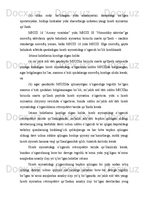 (b)   oldin   sodir   bo’lmagan   yoki   ahamiyatsiz   darajadagi   bo’lgan
operatsiyalar, boshqa hodisalar yoki sharoitlarga nisbatan yangi hisob siyosatini
qo’llash. 
MHXS   16   “Asosiy   vositalar”   yoki   MHXS   38   “Nomoddiy   aktivlar”ga
muvofiq   aktivlarni   qayta   baholash   siyosatini   birinchi   marta   qo’llash   –   mazkur
standartga   muvofiq   yemas,   balki   MHXS   16   yoki   MHXS   38ga   muvofiq   qayta
baholash sifatida qaraladigan hisob siyosatidagi o’zgarish bo’lib hisoblanadi. 
Istisno holatlarini hisobga olgan holda: 
(a) xo’jalik sub’ekti qandaydir MHXSni birinchi marta qo’llashi natijasida
yuzaga   keladigan   hisob   siyosatidagi   o’zgarishni   ushbu   MHXSda   belgilangan,
agar belgilangan bo’lsa, maxsus o’tish qoidalariga muvofiq hisobga olishi kerak;
va 
(b)   agar   qandaydir   MHXSda   qilinayotgan   o’zgarishga   tegishli   bo’lgan
maxsus   o’tish   qoidalari  belgilanmagan   bo’lib,  xo’jalik  sub’ekti   ushbu  MHXSni
birinchi   marta   qo’llash   paytida   hisob   siyosatini   o’zgartirsa,   yoki   u   hisob
siyosatini   ihtiyoriy   ravishda   o’zgartirsa,   bunda   ushbu   xo’jalik   sub’ekti   hisob
siyosatidagi o’zgarishlarni retrospektiv tarzda qo’llashi kerak.  
Istisno   holatlarini   hisobga   olgan   holda,   hisob   siyosatidagi   o’zgarish
retrospektiv   tarzda   qo’llanilganida,   xo’jalik   sub’ekti   taqdim   qilingan   oldingi
davrlarning yeng dastlabki davri uchun ushbu o’zgarish ta’sir qilgan kapitaldagi
tarkibiy   qismlarning   boshlang’ich   qoldiqlariga   va   har   bitta   taqdim   qilingan
oldingi davr uchun oshkor  qilingan boshqa qiyosiy ma’lumotlarga, xuddi yangi
hisob siyosati hamma vaqt qo’llanilganidek qilib, tuzatish kiritishi kerak. 
Hisob   siyosatidagi   o’zgarish   retrospektiv   tarzda   qo’llanilishi   kerak,
bundan   o’zgarishning   biror-bir   davrga   tegishli   ta’sirini   yoki   yig’ilgan   ta’sirini
aniqlashni amaliy iloji yo’q bo’lgan holatlar istisno. 
Hisob   siyosatidagi   o’zgarishning   taqdim   qilingan   bir   yoki   undan   ortiq
oldingi   davrlar   uchun   qiyosiy   ma’lumotga   nisbatan   biror-bir   davrga   tegishli
bo’lgan ta’sirini aniqlashni  amaliy iloji  yo’q bo’lganida, xo’jalik sub’ekti  yangi
hisob   siyosatini   retrospektiv   qo’llashni   amaliy   iloji   bo’lgan   davrlardan   yeng 