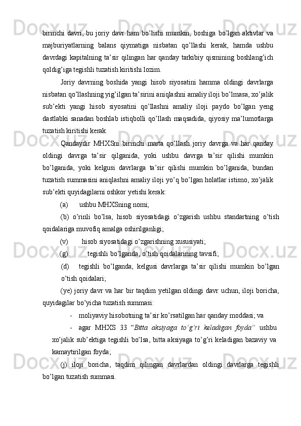 birinchi   davri,   bu   joriy   davr   ham   bo’lishi   mumkin,   boshiga   bo’lgan   aktivlar   va
majburiyatlarning   balans   qiymatiga   nisbatan   qo’llashi   kerak,   hamda   ushbu
davrdagi  kapitalning  ta’sir   qilingan har  qanday  tarkibiy qismining  boshlang’ich
qoldig’iga tegishli tuzatish kiritishi lozim. 
Joriy   davrning   boshida   yangi   hisob   siyosatini   hamma   oldingi   davrlarga
nisbatan qo’llashning yig’ilgan ta’sirini aniqlashni amaliy iloji bo’lmasa, xo’jalik
sub’ekti   yangi   hisob   siyosatini   qo’llashni   amaliy   iloji   paydo   bo’lgan   yeng
dastlabki   sanadan   boshlab   istiqbolli   qo’llash   maqsadida,   qiyosiy   ma’lumotlarga
tuzatish kiritishi kerak. 
Qandaydir   MHXSni   birinchi   marta   qo’llash   joriy   davrga   va   har   qanday
oldingi   davrga   ta’sir   qilganida,   yoki   ushbu   davrga   ta’sir   qilishi   mumkin
bo’lganida,   yoki   kelgusi   davrlarga   ta’sir   qilishi   mumkin   bo’lganida,   bundan
tuzatish summasini aniqlashni amaliy iloji yo’q bo’lgan holatlar istisno, xo’jalik
sub’ekti quyidagilarni oshkor yetishi kerak: 
(a)  ushbu MHXSning nomi; 
(b)   o’rinli   bo’lsa,   hisob   siyosatidagi   o’zgarish   ushbu   standartning   o’tish
qoidalariga muvofiq amalga oshirilganligi; 
(v)  hisob siyosatidagi o’zgarishning xususiyati; 
(g)  tegishli bo’lganda, o’tish qoidalarining tavsifi; 
(d) tegishli   bo’lganda,   kelgusi   davrlarga   ta’sir   qilishi   mumkin   bo’lgan
o’tish qoidalari; 
(ye)  joriy davr  va har  bir taqdim yetilgan oldingi  davr  uchun, iloji  boricha,
quyidagilar bo’yicha tuzatish summasi: 
- moliyaviy hisobotning ta’sir ko’rsatilgan har qanday moddasi; va 
- agar   MHXS   33   “ Bitta   aksiyaga   to’g’ri   keladigan   foyda”   ushbu
xo’jalik sub’ektiga tegishli bo’lsa, bitta aksiyaga to’g’ri keladigan bazaviy va
kamaytirilgan foyda; 
(j)   iloji   boricha,   taqdim   qilingan   davrlardan   oldingi   davrlarga   tegishli
bo’lgan tuzatish summasi.  