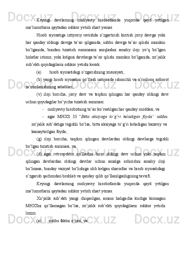 Keyingi   davrlarning   moliyaviy   hisobotlarida   yuqorida   qayd   yetilgan
ma’lumotlarni qaytadan oshkor yetish shart yemas. 
Hisob   siyosatiga   ixtiyoriy   ravishda   o’zgartirish   kiritish   joriy   davrga   yoki
har   qanday   oldingi   davrga   ta’sir   qilganida,   ushbu   davrga   ta’sir   qilishi   mumkin
bo’lganida,   bundan   tuzatish   summasini   aniqlashni   amaliy   iloji   yo’q   bo’lgan
holatlar istisno, yoki kelgusi davrlarga ta’sir qilishi mumkin bo’lganida, xo’jalik
sub’ekti quyidagilarni oshkor yetishi kerak: 
(a)  hisob siyosatidagi o’zgarishning xususiyati; 
(b) yangi hisob siyosatini qo’llash natijasida ishonchli va o’rinliroq axborot
ta’minlanishining sabablari; 
(v)   iloji   boricha,   joriy   davr   va   taqdim   qilingan   har   qanday   oldingi   davr
uchun quyidagilar bo’yicha tuzatish summasi: 
- moliyaviy hisobotning ta’sir ko’rsatilgan har qanday moddasi; va 
- agar   MHXS   33   “ Bitta   aksiyaga   to’g’ri   keladigan   foyda”   ushbu
xo’jalik sub’ektiga tegishli bo’lsa, bitta aksiyaga to’g’ri keladigan bazaviy va
kamaytirilgan foyda; 
(g)   iloji   boricha,   taqdim   qilingan   davrlardan   oldingi   davrlarga   tegishli
bo’lgan tuzatish summasi; va 
(d)   agar   retrospektiv   qo’llashni   biror   oldingi   davr   uchun   yoki   taqdim
qilingan   davrlardan   oldingi   davrlar   uchun   amalga   oshirishni   amaliy   iloji
bo’lmasa, bunday vaziyat bo’lishiga olib kelgan sharoitlar va hisob siyosatidagi
o’zgarish qachondan boshlab va qanday qilib qo’llanilganligining tavsifi. 
Keyingi   davrlarning   moliyaviy   hisobotlarida   yuqorida   qayd   yetilgan
ma’lumotlarni qaytadan oshkor yetish shart yemas. 
Xo’jalik   sub’ekti   yangi   chiqarilgan,   ammo   haligacha   kuchga   kirmagan
MHXSni   qo’llamagan   bo’lsa,   xo’jalik   sub’ekti   quyidagilarni   oshkor   yetishi
lozim: 
(a)  ushbu faktni o’zini; va  