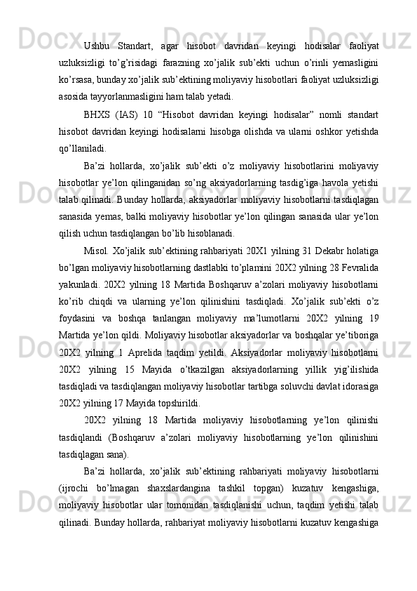 Ushbu   Standart,   agar   hisobot   davridan   keyingi   hodisalar   faoliyat
uzluksizligi   to’g’risidagi   farazning   xo’jalik   sub’ekti   uchun   o’rinli   yemasligini
ko’rsasa, bunday xo’jalik sub’ektining moliyaviy hisobotlari faoliyat uzluksizligi
asosida tayyorlanmasligini ham talab yetadi. 
BHXS   (IAS)   10   “Hisobot   davridan   keyingi   hodisalar”   nomli   standart
hisobot   davridan   keyingi   hodisalarni   hisobga   olishda   va   ularni   oshkor   yetishda
qo’llaniladi. 
Ba’zi   hollarda,   xo’jalik   sub’ekti   o’z   moliyaviy   hisobotlarini   moliyaviy
hisobotlar   ye’lon   qilinganidan   so’ng   aksiyadorlarning   tasdig’iga   havola   yetishi
talab qilinadi. Bunday hollarda, aksiyadorlar moliyaviy hisobotlarni tasdiqlagan
sanasida yemas, balki moliyaviy hisobotlar ye’lon qilingan sanasida  ular ye’lon
qilish uchun tasdiqlangan bo’lib hisoblanadi. 
Misol. Xo’jalik sub’ektining rahbariyati 20X1 yilning 31 Dekabr holatiga
bo’lgan moliyaviy hisobotlarning dastlabki to’plamini 20X2 yilning 28 Fevralida
yakunladi.   20X2   yilning   18   Martida   Boshqaruv   a’zolari   moliyaviy   hisobotlarni
ko’rib   chiqdi   va   ularning   ye’lon   qilinishini   tasdiqladi.   Xo’jalik   sub’ekti   o’z
foydasini   va   boshqa   tanlangan   moliyaviy   ma’lumotlarni   20X2   yilning   19
Martida ye’lon qildi. Moliyaviy hisobotlar aksiyadorlar va boshqalar ye’tiboriga
20X2   yilning   1   Aprelida   taqdim   yetildi.   Aksiyadorlar   moliyaviy   hisobotlarni
20X2   yilning   15   Mayida   o’tkazilgan   aksiyadorlarning   yillik   yig’ilishida
tasdiqladi va tasdiqlangan moliyaviy hisobotlar tartibga soluvchi davlat idorasiga
20X2 yilning 17 Mayida topshirildi. 
20X2   yilning   18   Martida   moliyaviy   hisobotlarning   ye’lon   qilinishi
tasdiqlandi   (Boshqaruv   a’zolari   moliyaviy   hisobotlarning   ye’lon   qilinishini
tasdiqlagan sana).  
Ba’zi   hollarda,   xo’jalik   sub’ektining   rahbariyati   moliyaviy   hisobotlarni
(ijrochi   bo’lmagan   shaxslardangina   tashkil   topgan)   kuzatuv   kengashiga,
moliyaviy   hisobotlar   ular   tomonidan   tasdiqlanishi   uchun,   taqdim   yetishi   talab
qilinadi. Bunday hollarda, rahbariyat moliyaviy hisobotlarni kuzatuv kengashiga 