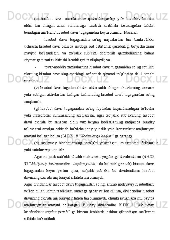 (b)   hisobot   davri   oxirida   aktiv   qadrsizlanganligi   yoki   bu   aktiv   bo’icha
oldin   tan   olingan   zarar   summasiga   tuzatish   kiritilishi   kerakligidan   dalolat
beradigan ma’lumot hisobot davri tugaganidan keyin olinishi.  Masalan: 
- hisobot   davri   tugaganidan   so’ng   mijozlardan   biri   bankrotlikka
uchrashi hisobot davri oxirida savdoga oid debitorlik qarzdorligi bo’yicha zarar
mavjud   bo’lganligini   va   xo’jalik   sub’ekti   debitorlik   qarzdorlikning   balans
qiymatiga tuzatish kiritishi kerakligini tasdiqlaydi; va 
- tovar - moddiy   zaxiralarning   hisobot   davri   tugaganidan   so ’ ng   sotilishi
ularning   hisobot   davrining   oxiridagi   sof   sotish   qiymati   to ’ g ’ risida   dalil   berishi
mumkin . 
( v )   hisobot   davri   tugallanishidan   oldin   sotib   olingan   aktivlarning   tannarxi
yoki   sotilgan   aktivlardan   tushgan   tushumning   hisobot   davri   tugaganidan   so ’ ng
aniqlanishi . 
( g )   hisobot   davri   tugaganidan   so ’ ng   foydadan   taqsimlanadigan   to ’ lovlar
yoki   mukofotlar   summasining   aniqlanishi ,   agar   xo ’ jalik   sub ’ ektining   hisobot
davri   oxirida   bu   sanadan   oldin   yuz   bergan   hodisalarning   natijasida   bunday
to ’ lovlarni   amalga   oshirish   bo ’ yicha   joriy   yuridik   yoki   konstruktiv   majburiyati
mavjud   bo ’ lgan   bo ’ lsa  ( BHXS  19 “ Xodimlarga   haqlar ”   ga   qarang ). 
(d)   moliyaviy   hisobotlarning   noto’g’ri   yekanligini   ko’rsatuvchi   firibgarlik
yoki xatolarning topilishi. 
Agar xo’jalik sub’ekti ulushli instrument yegalariga dividendlarni (BHXS
32   “ Moliyaviy   instrumentlar:   taqdim   yetish”   da   ko’rsatilganidek)   hisobot   davri
tugaganidan   keyin   ye’lon   qilsa,   xo’jalik   sub’ekti   bu   dividendlarni   hisobot
davrining oxirida majburiyat sifatida tan olmaydi. 
Agar dividendlar hisobot davri tugaganidan so’ng, ammo moliyaviy hisobotlarni
ye’lon qilish uchun tasdiqlash sanasiga qadar ye’lon qilinsa, dividendlar hisobot
davrining oxirida majburiyat sifatida tan olinmaydi, chunki aynan ana shu paytda
majburiyatlar   mavjud   bo’lmagan.   Bunday   dividendlar   BHXS   1   “ Moliyaviy
hisobotlarni   taqdim   yetish”   ga   binoan   izohlarda   oshkor   qilinadigan   ma’lumot
sifatida ko’rsatiladi.  