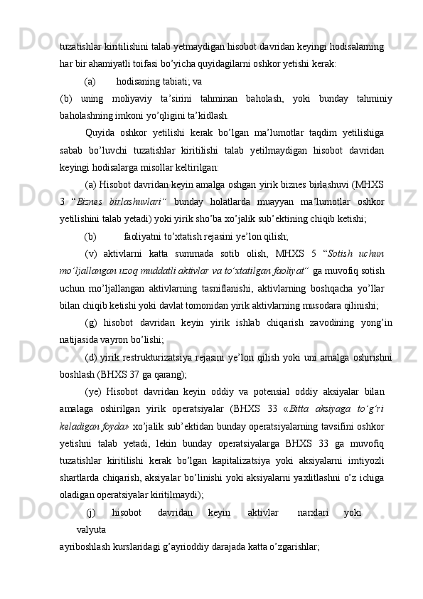 tuzatishlar kiritilishini talab yetmaydigan hisobot davridan keyingi hodisalarning
har bir ahamiyatli toifasi bo’yicha quyidagilarni oshkor yetishi kerak: 
(a)  hodisaning tabiati; va 
(b)   uning   moliyaviy   ta’sirini   tahminan   baholash,   yoki   bunday   tahminiy
baholashning imkoni yo’qligini ta’kidlash.  
Quyida   oshkor   yetilishi   kerak   bo’lgan   ma’lumotlar   taqdim   yetilishiga
sabab   bo’luvchi   tuzatishlar   kiritilishi   talab   yetilmaydigan   hisobot   davridan
keyingi hodisalarga misollar keltirilgan: 
(a) Hisobot davridan keyin amalga oshgan yirik biznes birlashuvi (MHXS
3   “ Biznes   birlashuvlari”   bunday   holatlarda   muayyan   ma’lumotlar   oshkor
yetilishini talab yetadi) yoki yirik sho’ba xo’jalik sub’ektining chiqib ketishi; 
(b)  faoliyatni to’xtatish rejasini ye’lon qilish; 
(v)   aktivlarni   katta   summada   sotib   olish,   MHXS   5   “ Sotish   uchun
mo’ljallangan uzoq muddatli aktivlar va to’xtatilgan faoliyat”  ga muvofiq sotish
uchun   mo’ljallangan   aktivlarning   tasniflanishi,   aktivlarning   boshqacha   yo’llar
bilan chiqib ketishi yoki davlat tomonidan yirik aktivlarning musodara qilinishi; 
(g)   hisobot   davridan   keyin   yirik   ishlab   chiqarish   zavodining   yong’in
natijasida vayron bo’lishi; 
(d)   yirik   restrukturizatsiya   rejasini   ye’lon   qilish   yoki   uni   amalga   oshirishni
boshlash (BHXS 37 ga qarang); 
(ye)   Hisobot   davridan   keyin   oddiy   va   potensial   oddiy   aksiyalar   bilan
amalaga   oshirilgan   yirik   operatsiyalar   (BHXS   33   « Bitta   aksiyaga   to’g’ri
keladigan foyda»   xo’jalik sub’ektidan bunday operatsiyalarning tavsifini oshkor
yetishni   talab   yetadi,   lekin   bunday   operatsiyalarga   BHXS   33   ga   muvofiq
tuzatishlar   kiritilishi   kerak   bo’lgan   kapitalizatsiya   yoki   aksiyalarni   imtiyozli
shartlarda chiqarish, aksiyalar  bo’linishi  yoki  aksiyalarni  yaxlitlashni  o’z ichiga
oladigan operatsiyalar kiritilmaydi); 
(j)  hisobot  davridan  keyin  aktivlar  narxlari  yoki 
valyuta 
ayriboshlash kurslaridagi g’ayrioddiy darajada katta o’zgarishlar;  