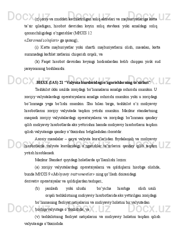 (z) joriy va muddati kechiktirilgan soliq aktivlari va majburiyatlariga katta
ta’sir   qiladigan,   hisobot   davridan   keyin   soliq   stavkasi   yoki   amaldagi   soliq
qonunchiligidagi o’zgarishlar (MHXS 12 
« Daromad soliqlari»  ga qarang); 
(i)   Katta   majburiyatlar   yoki   shartli   majburiyatlarni   olish,   masalan,   katta
summadagi kafolat xatlarini chiqarish orqali; va 
(k)   Faqat   hisobot   davridan   keyingi   hodisalardan   kelib   chiqqan   yirik   sud
jarayonining boshlanishi. 
BHXS (IAS) 21 “Valyuta kurslaridagi o’zgarishlarning ta’sirlari”
Tashkilot ikki usulda xorijdagi bo’linmalarni amalga oshirishi mumkin. U
xorijiy valyutalardagi  operatsiyalarni  amalga oshirishi  mumkin yoki  u xorijdagi
bo’linmaga   yega   bo’lishi   mumkin.   Shu   bilan   birga,   tashkilot   o’z   moliyaviy
hisobotlarini   xorijiy   valyutada   taqdim   yetishi   mumkin.   Mazkur   standartning
maqsadi   xorijiy   valyutalardagi   operatsiyalarni   va   xorijdagi   bo’linmani   qanday
qilib moliyaviy hisobotlarda aks yettirishni hamda moliyaviy hisobotlarni taqdim
qilish valyutasiga qanday o’tkazishni belgilashdan iboratdir. 
Asosiy   masalalar   –   qaysi   valyuta   kurs(lar)idan   foydalanish   va   moliyaviy
hisobotlarda   valyuta   kurslaridagi   o’zgarishlar   ta’sirlarini   qanday   qilib   taqdim
yetish hisoblanadi. 
Mazkur Standart quyidagi holatlarda qo’llanilishi lozim: 
(a)   xorijiy   valyutalardagi   operatsiyalarni   va   qoldiqlarni   hisobga   olishda,
bunda MHXS 9 « Moliyaviy instrumentlar»  ning qo’llash doirasidagi 
derivativ operatsiyalar va qoldiqlardan tashqari; 
(b)  jamlash  yoki  ulushi  bo’yicha  hisobga  olish  usuli 
orqali tashkilotning moliyaviy hisobotlarida aks yettirilgan xorijdagi 
bo’linmaning faoliyat natijalarini va moliyaviy holatini bir valyutadan 
boshqa valyutaga o’tkazishda; va 
(v)   tashkilotning   faoliyat   natijalarini   va   moliyaviy   holatini   taqdim   qilish
valyutasiga o’tkazishda.  