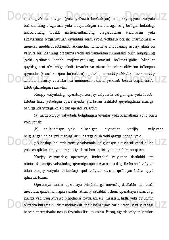 shuningdek,   olinadigan   (yoki   yetkazib   beriladigan)   haqqoniy   qiymat   valyuta
birliklarining   o’zgarmas   yoki   aniqlanadigan   summasiga   teng   bo’lgan   holatdagi
tashkilotning   ulushli   instrumentlarining   o’zgaruvchan   summasini   yoki
aktivlarning   o’zgaruvchan   qiymatini   olish   (yoki   yetkazib   berish)   shartnomasi   –
monetar   modda   hisoblanadi.   Aksincha,   nomonetar   moddaning   asosiy   jihati   bu
valyuta birliklarining o’zgarmas yoki aniqlanadigan summasini  olish huquqining
(yoki   yetkazib   berish   majburiyatining)   mavjud   bo’lmasligidir.   Misollar
quyidagilarni   o’z   ichiga   oladi:   tovarlar   va   xizmatlar   uchun   oldindan   to’langan
qiymatlar   (masalan,   ijara   bo’naklari);   gudvill;   nomoddiy   aktivlar;   tovarmoddiy
zahiralar;   asosiy   vositalar;   va   nomonetar   aktivni   yetkazib   berish   orqali   hisob-
kitob qilinadigan rezervlar. 
Xorijiy   valyutadagi   operatsiya   xorijiy   valyutada   belgilangan   yoki   hisob-
kitobni   talab   yetadigan   operatsiyadir,   jumladan   tashkilot   quyidagilarni   amalga
oshirganda yuzaga keladigan operatsiyalardir: 
(a)  narxi  xorijiy valyutada belgilangan  tovarlar  yoki  xizmatlarni  sotib olish
yoki sotish; 
(b)  to’lanadigan  yoki  olinadigan  qiymatlar  xorijiy  valyutada 
belgilangan holda, pul mablag’larini qarzga olish yoki qarzga berish; yoki 
(v)   boshqa   hollarda   xorijiy   valyutada   belgilangan   aktivlarni   xarid   qilish
yoki chiqib ketishi, yoki majburiyatlarni hosil qilish yoki hisob-kitob qilish. 
Xorijiy   valyutadagi   operatsiya,   funksional   valyutada   dastlabki   tan
olinishida, xorijiy valyutadagi qiymatga operatsiya sanasidagi funksional valyuta
bilan   xorijiy   valyuta   o’rtasidagi   spot   valyuta   kursini   qo’llagan   holda   qayd
qilinishi lozim. 
Operatsiya   sanasi   operatsiya   MHXSlarga   muvofiq   dastlabki   tan   olish
mezonini qanoatlantirgan sanadir. Amaliy sabablar uchun, operatsiya sanasidagi
kursga yaqinroq kurs ko’p hollarda foydalaniladi, masalan, hafta yoki oy uchun
o’rtacha kurs ushbu davr mobaynida sodir bo’ladigan har bir xorijiy valyutadagi
barcha operatsiyalar uchun foydalanilishi mumkin. Biroq, agarda valyuta kurslari