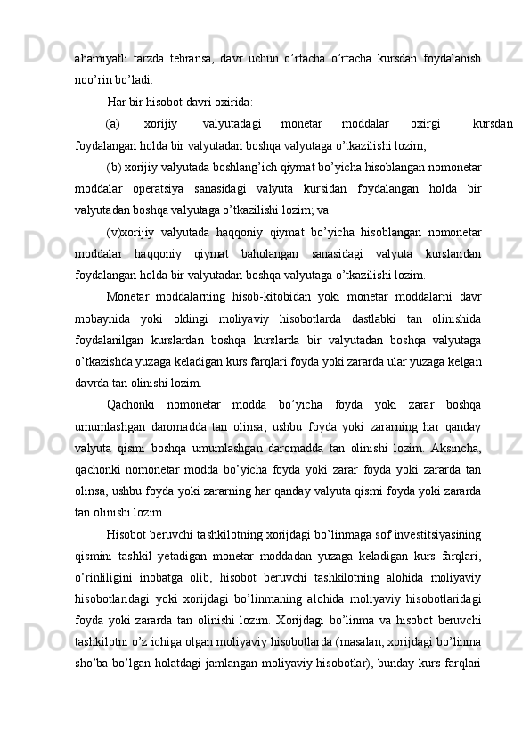 ahamiyatli   tarzda   tebransa,   davr   uchun   o’rtacha   o’rtacha   kursdan   foydalanish
noo’rin bo’ladi. 
Har bir hisobot davri oxirida: 
(a)  xorijiy  valyutadagi  monetar  moddalar  oxirgi  kursdan 
foydalangan holda bir valyutadan boshqa valyutaga o’tkazilishi lozim; 
(b) xorijiy valyutada boshlang’ich qiymat bo’yicha hisoblangan nomonetar
moddalar   operatsiya   sanasidagi   valyuta   kursidan   foydalangan   holda   bir
valyutadan boshqa valyutaga o’tkazilishi lozim; va 
(v)xorijiy   valyutada   haqqoniy   qiymat   bo’yicha   hisoblangan   nomonetar
moddalar   haqqoniy   qiymat   baholangan   sanasidagi   valyuta   kurslaridan
foydalangan holda bir valyutadan boshqa valyutaga o’tkazilishi lozim. 
Monetar   moddalarning   hisob-kitobidan   yoki   monetar   moddalarni   davr
mobaynida   yoki   oldingi   moliyaviy   hisobotlarda   dastlabki   tan   olinishida
foydalanilgan   kurslardan   boshqa   kurslarda   bir   valyutadan   boshqa   valyutaga
o’tkazishda yuzaga keladigan kurs farqlari foyda yoki zararda ular yuzaga kelgan
davrda tan olinishi lozim. 
Qachonki   nomonetar   modda   bo’yicha   foyda   yoki   zarar   boshqa
umumlashgan   daromadda   tan   olinsa,   ushbu   foyda   yoki   zararning   har   qanday
valyuta   qismi   boshqa   umumlashgan   daromadda   tan   olinishi   lozim.   Aksincha,
qachonki   nomonetar   modda   bo’yicha   foyda   yoki   zarar   foyda   yoki   zararda   tan
olinsa, ushbu foyda yoki zararning har qanday valyuta qismi foyda yoki zararda
tan olinishi lozim. 
Hisobot beruvchi tashkilotning xorijdagi bo’linmaga sof investitsiyasining
qismini   tashkil   yetadigan   monetar   moddadan   yuzaga   keladigan   kurs   farqlari,
o’rinliligini   inobatga   olib,   hisobot   beruvchi   tashkilotning   alohida   moliyaviy
hisobotlaridagi   yoki   xorijdagi   bo’linmaning   alohida   moliyaviy   hisobotlaridagi
foyda   yoki   zararda   tan   olinishi   lozim.   Xorijdagi   bo’linma   va   hisobot   beruvchi
tashkilotni o’z ichiga olgan moliyaviy hisobotlarda (masalan, xorijdagi bo’linma
sho’ba bo’lgan holatdagi jamlangan moliyaviy hisobotlar), bunday kurs farqlari