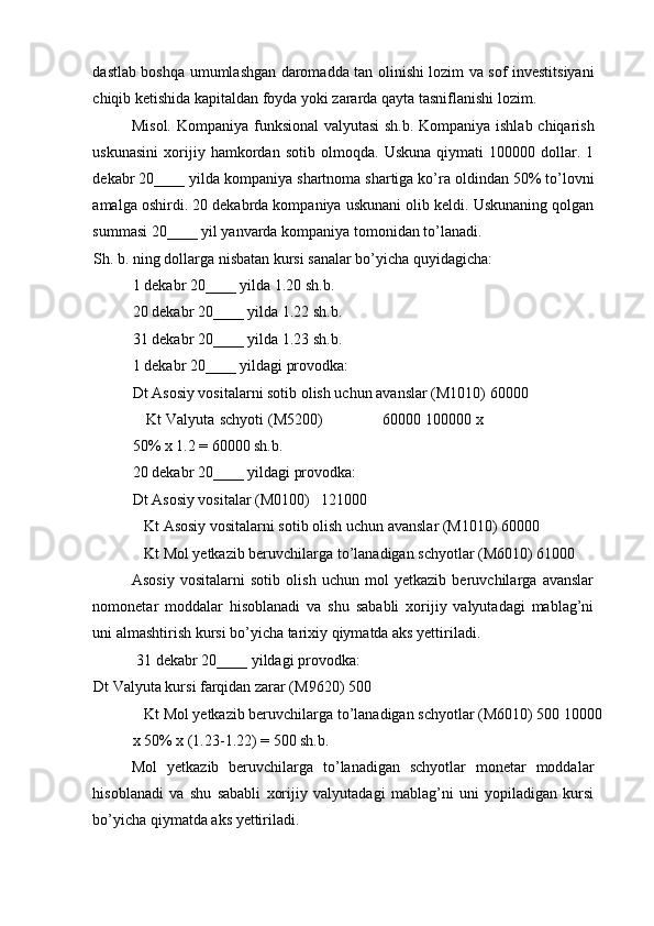 dastlab boshqa umumlashgan daromadda tan olinishi lozim va sof investitsiyani
chiqib ketishida kapitaldan foyda yoki zararda qayta tasniflanishi lozim.  
Misol.   Kompaniya funksional  valyutasi  sh.b. Kompaniya ishlab chiqarish
uskunasini   xorijiy   hamkordan   sotib   olmoqda.   Uskuna   qiymati   100000   dollar.   1
dekabr 20____ yilda kompaniya shartnoma shartiga ko’ra oldindan 50% to’lovni
amalga oshirdi. 20 dekabrda kompaniya uskunani olib keldi. Uskunaning qolgan
summasi 20____ yil yanvarda kompaniya tomonidan to’lanadi. 
Sh. b. ning dollarga nisbatan kursi sanalar bo’yicha quyidagicha: 
1 dekabr 20____ yilda 1.20 sh.b. 
20 dekabr 20____ yilda 1.22 sh.b. 
31 dekabr 20____ yilda 1.23 sh.b. 
1 dekabr 20____ yildagi provodka: 
Dt Asosiy vositalarni sotib olish uchun avanslar (M1010) 60000 
    Kt Valyuta schyoti (M5200)             60000 100000 x
50% x 1.2 = 60000 sh.b. 
20 dekabr 20____ yildagi provodka: 
Dt Asosiy vositalar (M0100)   121000 
   Kt Asosiy vositalarni sotib olish uchun avanslar (M1010) 60000 
   Kt Mol yetkazib beruvchilarga to’lanadigan schyotlar (M6010) 61000 
Asosiy   vositalarni   sotib   olish   uchun   mol   yetkazib   beruvchilarga   avanslar
nomonetar   moddalar   hisoblanadi   va   shu   sababli   xorijiy   valyutadagi   mablag’ni
uni almashtirish kursi bo’yicha tarixiy qiymatda aks yettiriladi. 
 31 dekabr 20____ yildagi provodka: 
Dt Valyuta kursi farqidan zarar (M9620) 500 
   Kt Mol yetkazib beruvchilarga to’lanadigan schyotlar (M6010) 500 10000
x 50% x (1.23-1.22) = 500 sh.b. 
Mol   yetkazib   beruvchilarga   to’lanadigan   schyotlar   monetar   moddalar
hisoblanadi   va   shu   sababli   xorijiy   valyutadagi   mablag’ni   uni   yopiladigan   kursi
bo’yicha qiymatda aks yettiriladi.  